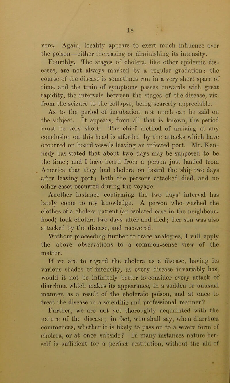 vere. Again, locality appears to exert mncli influence over the poison—either inci’easing or diminishing its intensity. Fourthly. The stages of cholera, like other epidemic dis- eases, are not always marked hy a regular gradation: the course of the disease is sometimes run in a very short space of time, and the train of symptoms passes onwards with great rapidity, the intervals between the stages of the disease, viz. from the seizure to the collapse, being scarcely appreciable. As to the period of incubation, not much can be said on the subject. It appears, from all that is known, the period must be very short. The chief method of arriving at any conclusion on this head is afforded by the attacks which have occurred on board vessels leaving an infected port, Mr. Ken- nedy has stated that about two days may be supposed to be the time; and I have heard from a person just landed from America that they had cholera on board the ship two days after leaving port; both the persons attacked died, and no other cases occurred during the voyage. Another instance confirming the two davs^ interval has O V lately come to my knowledge. A person who washed the clothes of a cholera patient (an isolated case in the neighbour- hood) took cholera two days after and died; her son was also attacked by the disease, and recovered. Without proceeding further to trace analogies, I will apply the above observations to a common-sense view of the matter. If we are to regard the cholera as a disease, having its various shades of intensity, as every disease invariably has, would it not be infinitely better to consider every attack of diarrhoea which makes its appearance, in a sudden or unusual manner, as a result of the choleraic poison, and at once to treat the disease in a scientific and professional manner? Further, we are not yet thoroughly acquainted with the nature of the disease; in fact, who shall say, when diarrhoea commences, whether it is likely to pass on to a severe form of cholera, or at once subside? In many instances nature her- self is sufficient for a perfect restitution, ^Yithont the aid of
