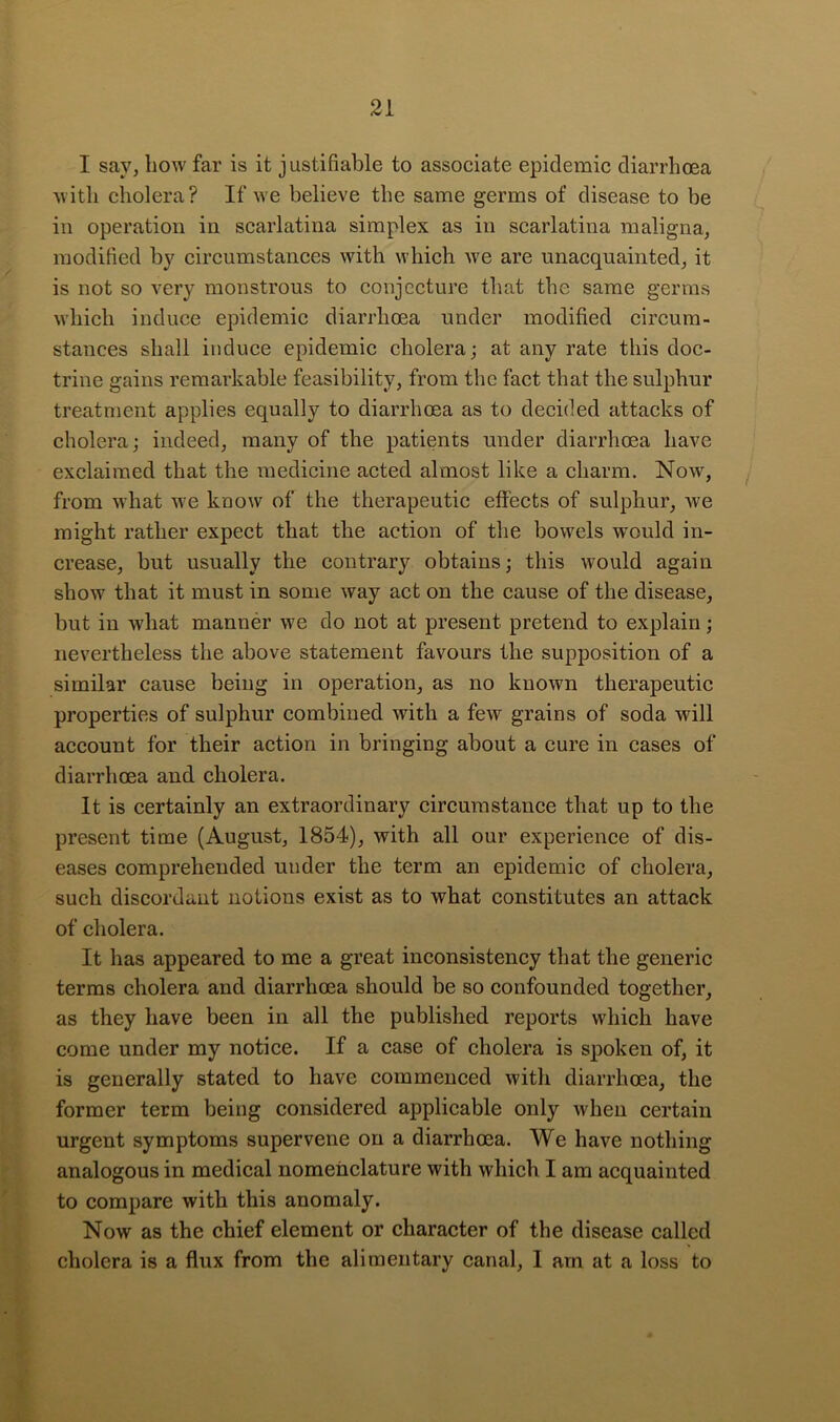 I say, liow far is it justifiable to associate epidemic diarrhoea 'with cholera? If we believe the same germs of disease to be in operation in scarlatina simplex as in scarlatina maligna, modified by circumstances with which we are unacquainted, it is not so very monstrous to conjecture that the same germs which induce epidemic diarrhoea under modified cireum- stances shall induce epidemic cholera; at any rate this doc- trine gains remarkable feasibility, from the fact that the sulphur treatment applies equally to diarrhoea as to decided attacks of cholera; indeed, many of the patients under diarrhoea have exclaimed that the medicine acted almost like a charm. Now, y from what we know of the therapeutic effects of sulphur, we might rather expect that the action of the bowels would in- crease, but usually the contrary obtains; this would again show that it must in some way act on the cause of the disease, but in what manner we do not at present pretend to explain; nevertheless the above statement favours the supposition of a similar cause being in operation, as no known therapeutic properties of sulphur combined with a few grains of soda will account for their action in bringing about a cure in cases of diarrheea and cholera. It is certainly an extraordinary circumstance that up to the present time (August, 1854), with all our experience of dis- eases comprehended under the term an epidemic of cholera, such discordant notions exist as to what constitutes an attack of cholera. It has appeared to me a great inconsistency that the generic terms cholera and diarrhoea should be so confounded together, as they have been in all the published reports which have come under my notice. If a case of cholera is spoken of, it is generally stated to have commenced with diarrhoea, the former term being considered applicable only when certain urgent symptoms supervene on a diarrhoea. We have nothing analogous in medical nomenclature with which I am acquainted to compare with this anomaly. Now as the chief element or character of the disease called cholera is a flux from the alimentary canal, I am at a loss to