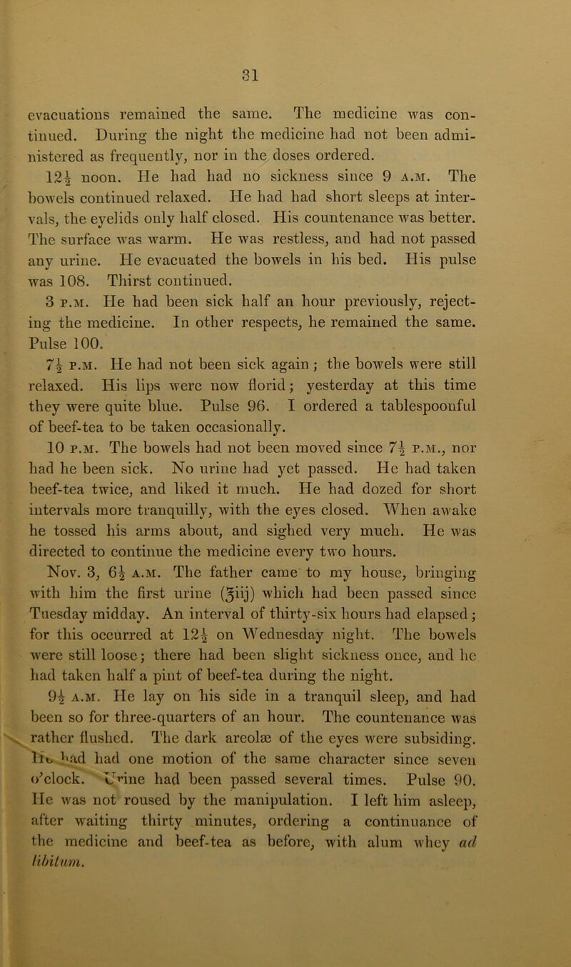 evacuations remained the same. The medicine was con- tinued. During the night the medicine had not been admi- nistered as frequently, nor in the doses ordered. 12^ noon. He had had no sickness since 9 a.m. The bowels continued relaxed. He had had short sleeps at inter- vals, the eyelids only half closed. His countenance was better. The surface was warm. He was restless, and had not passed any urine. He evacuated the bowels in his bed. His pulse was 108. Thirst continued. 3 p.M. He had been sick half an hour previously, reject- ing the medicine. In other respects, he remained the same. Pulse 100. 7^ p.M. He had not been sick again ; the bowels were still relaxed. His lips were now florid; yesterday at this time they were quite blue. Pulse 96. I ordered a tablespooiiful of beef-tea to be taken occasionally. 10 p.M. The bowels had not been moved since 7^ p.m., nor had he been sick. No urine had yet passed. Pie had taken beef-tea twice, and liked it much. He had dozed for short intervals more tranquilly, with the eyes closed. When awake he tossed his arms about, and sighed very much. He was directed to continue the medicine every two hours. Nov. 3, 6^ A.M. The father came to my house, bringing with him the first urine (5hj) which had been passed since Tuesday midday. An interval of thirty-six hours had elapsed ; for this occurred at 12-| on Wednesday night. The bowels were still loose; there had been slight sickness once, and he had taken half a pint of beef-tea during the night. 94 a.m. He lay on his side in a tranquil sleep, and had been so for three-quarters of an hour. The countenance was ^ rather flushed. The dark areolae of the eyes were subsiding. Ho had had one motion of the same character since seven (/clock. HHne had been passed several times. Pulse 90. He was not roused by the manipulation. I left him asleep, after waiting thirty minutes, ordering a continuance of the medicine and beef-tea as before, with alum whey ad libitum.