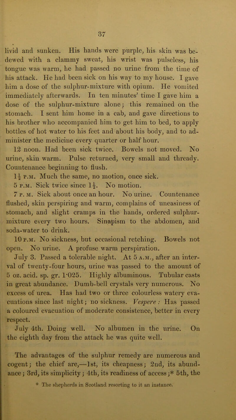 livid aud sunken. His hands were purple^ his skin was be- dewed with a elammy sweaty his wrist was pulseless, his tongue was warm, he had passed no urine from the time of his attack. He had been sick on his way to my house. I gave him a dose of the sulphur-mixture with opium. He vomited immediately afterwards. In ten minutes^ time I gave him a dose of the sulphur-mixture alone; this remained on the stomach. I sent him home in a cab, and gave directions to his brother who accompanied him to get him to bed, to apply bottles of hot water to his feet and about his body, and to ad- minister the medicine every quarter or half hour. 12 noon. Had been sick twice. Bowels not moved. No urine, skin warm. Pulse returned, very small and thready. Countenance beginning to flush. p.M. Much the same, no motion, once sick. 5 p.M. Sick twice since 1^. No motion. 7 p. M. Sick about once an hour. No urine. Countenance flushed, skin perspiring and warm, complains of uneasiness of stomach, and slight cramps in the hands, ordered sulphur- mixture every two hours. Sinapism to the abdomen, and soda-water to drink. 10p.m. No sickness, but occasionairetching. Bowels not open. No urine. A profuse M^arm perspiration. July 3. Passed a tolerable night. At 5 a.m., after an inter- val of twenty-four hours, urine was passed to the amount of 5 oz. acid. sp. gr. 1’025. Highly albuminous. Tubular casts in great abundance. Dumb-bell crystals very numerous. No excess of urea. Has had two or three colourless watery eva- cuations since last night; no sickness. Vespere : Has passed a coloured evacuation of moderate consistence, better in every respect. July 4th. Doing well. No albumen in the urine. On the eighth day from the attack he was quite well. The advantages of the sulphur remedy are numerous and cogent; the chief are,—1st, its cheapness; 2nd, its abund- ance ; 3rd, its simplicity; 4th, its readiness of access;* 5th, the * Tlic Bhephcrds in Scotland resorting to it an instance.