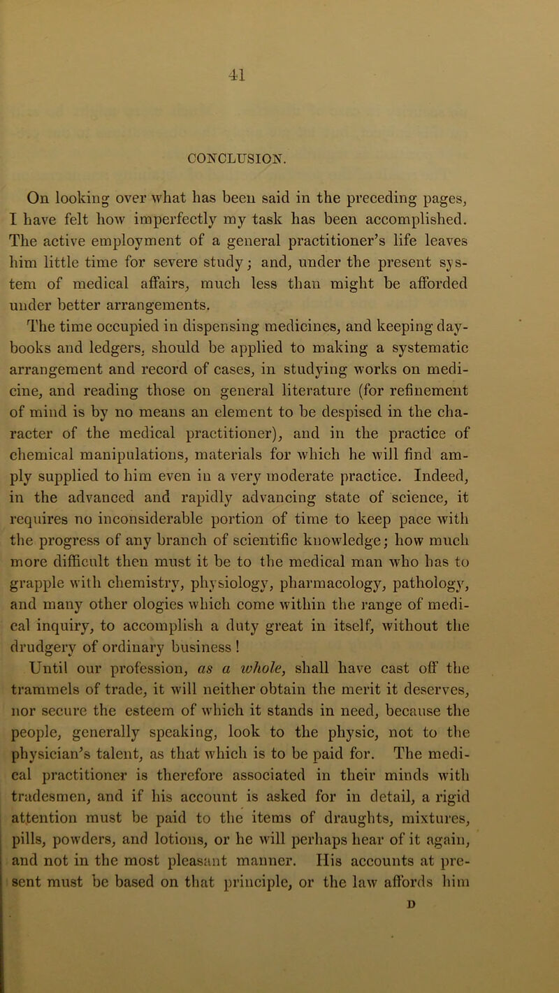 CONCLUSION. On looking over what has been said in the preceding pages, I have felt how imperfectly my task has been accomplished. The active employment of a general practitioner’s life leaves him little time for severe study; and, under the present sys- tem of medical affairs, much less than might be afforded under better arrangements. The time occupied in dispensing medicines, and keeping day- books and ledgers, should be applied to making a systematic arrangement and record of cases, in studying works on medi- cine, and reading those on general literature (for refinement of mind is by no means an element to be despised in the cha- racter of the medical practitioner), and in the practice of chemical manipulations, materials for which he will find am- ply supplied to him even iu a very moderate practice. Indeed, in the advanced and rapidly advancing state of science, it requires no inconsiderable portion of time to keep pace with the progress of any branch of scientific knowledge; how much more difficult then must it be to the medical man who has to grapple with chemistry, physiology, pharmacology, pathology, and many other ologies which come within the range of medi- cal inquiry, to accomplish a duty great in itself, without the drudgery of ordinary business ! Until our profession, as a whole, shall have cast off the trammels of trade, it will neither obtain the merit it deserves, nor secure the esteem of which it stands in need, because the people, generally speaking, look to the physic, not to the physician’s talent, as that which is to be paid for. The medi- cal practitioner is therefore associated in their minds with tradesmen, and if his account is asked for in detail, a rigid attention must be paid to the items of draughts, mixtures, pills, powders, and lotions, or he will perhaps hear of it again, and not in the most pleasant manner. His aecounts at pre- sent must be based on that principle, or the law affords liim D