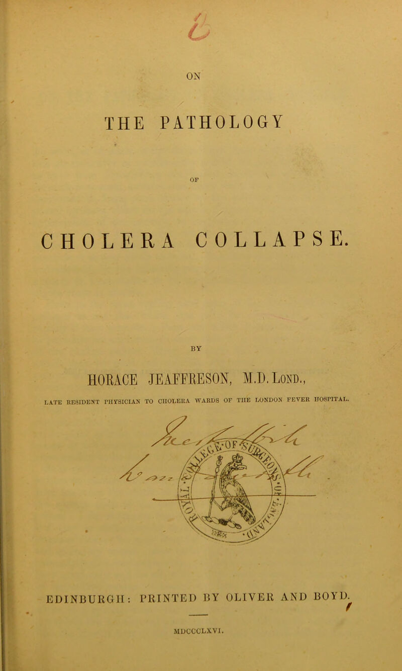 ON THE PATHOLOGY CHOLERA COLLAPSE. BY HORACE JEAFFRESON, M.D.Lom, LATE RESIDENT PHYSICIAN TO CHOLERA WARDS OF THE LONDON FEVER HOSPITAL. EDINBURGH: PRINTED BY OLIVER AND BOYD. MDCCCLXVI.