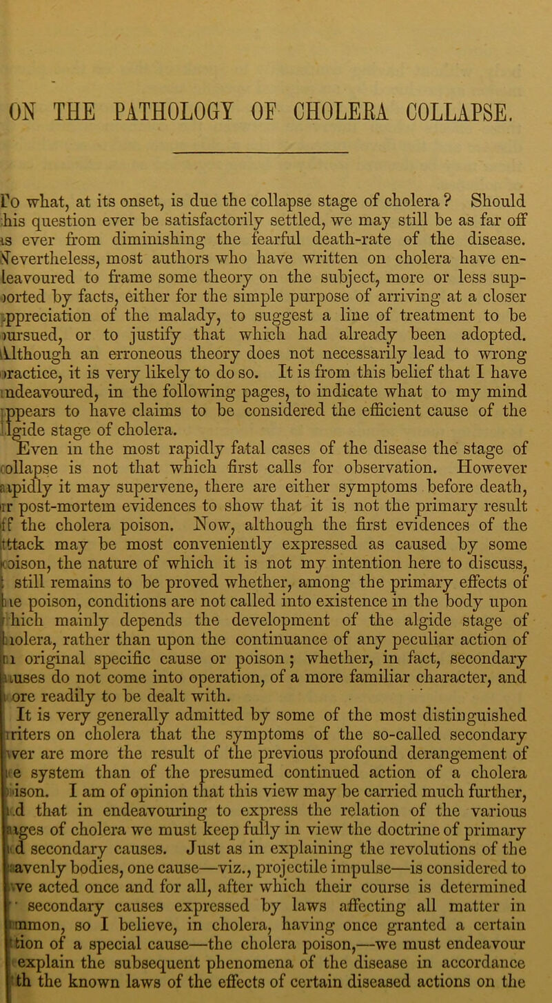 ON THE PATHOLOGY OF CHOLEBA COLLAPSE. fo what, at its onset, is due the collapse stage of cholera ? Should his question ever be satisfactorily settled, we may still be as far off is ever from diminishing the fearful death-rate of the disease. Nevertheless, most authors who have written on cholera have en- leavoured to frame some theory on the subject, more or less sup- jorted by facts, either for the simple purpose of arriving at a closer appreciation of the malady, to suggest a line of treatment to be )ursued, or to justify that which had already been adopted. Although an erroneous theory does not necessarily lead to wrong tractice, it is very likely to do so. It is from this belief that I have mdeavoured, in the following pages, to indicate what to my mind •ppears to have claims to be considered the efficient cause of the llgide stage of cholera. Even in the most rapidly fatal cases of the disease the stage of collapse is not that which first calls for observation. However rapidly it may supervene, there are either symptoms before death, irr post-mortem evidences to show that it is not the primary result If the cholera poison. Now, although the first evidences of the itttack may be most conveniently expressed as caused by some icoison, the nature of which it is not my intention here to discuss, ( still remains to be proved whether, among the primary effects of !ie poison, conditions are not called into existence in the body upon hich mainly depends the development of the algide stage of lolera, rather than upon the continuance of any peculiar action of 1 original specific cause or poison; whether, in fact, secondary uuses do not come into operation, of a more familiar character, and i ore readily to be dealt with. It is very generally admitted by some of the most distinguished iliters on cholera that the symptoms of the so-called secondary wer are more the result of the previous profound derangement of i e system than of the presumed continued action of a cholera li'ison. I am of opinion that this view may be carried much further, i.d that in endeavouring to express the relation of the various aiges of cholera we must keep fully in view the doctrine of primary t' d secondary causes. Just as in explaining the revolutions of the - avenly bodies, one cause—viz., projectile impulse—is considered to ve acted once and for all, after which their course is determined ” secondary causes expressed by laws affecting all matter in immon, so I believe, in cholera, having once granted a certain l tion of a special cause—the cholera poison,—we must endeavour I explain the subsequent phenomena of the disease in accordance th the known laws of the effects of certain diseased actions on the