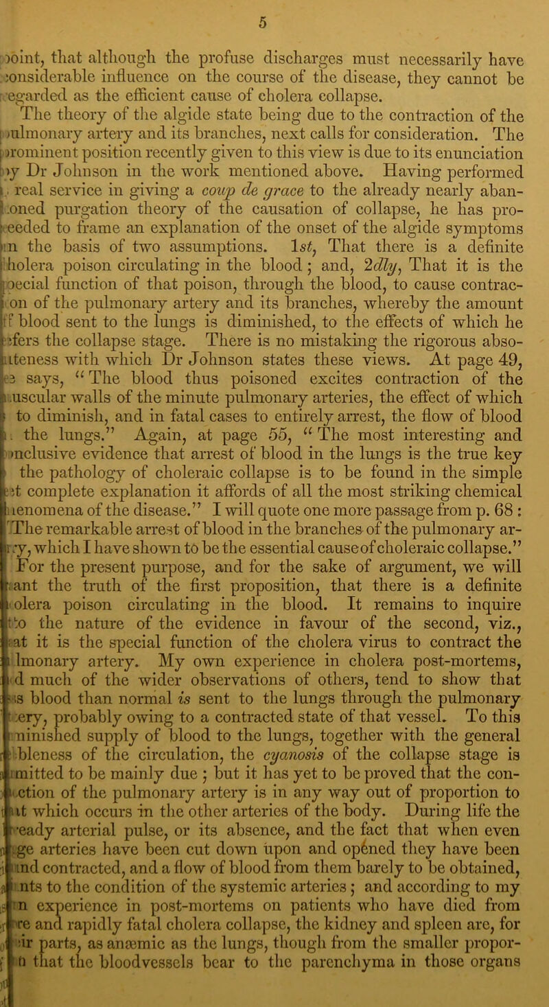 )oint, that although the profuse discharges must necessarily have :onsiderable influence on the course of the disease, they cannot be r egarded as the efficient cause of cholera collapse. The theory of the algide state being due to the contraction of the i mlmonary artery and its branches, next calls for consideration. The I prominent position recently given to this view is due to its enunciation b>y Dr Johnson in the work mentioned above. Having performed i, real service in giving a coup de grace to the already nearly aban- i.oned purgation theory of the causation of collapse, he has pro- ceeded to frame an explanation of the onset of the algide symptoms m the basis of two assumptions. ls£, That there is a definite : holera poison circulating in the blood ; and, 2dly, That it is the ; oecial function of that poison, through the blood, to cause contrac- on of the pulmonary artery and its branches, whereby the amount tblood sent to the lungs is diminished, to the effects of which he ;fers the collapse stage. There is no mistaking the rigorous abso- Lteness with which Dr Johnson states these views. At page 49, 3 says, “The blood thus poisoned excites contraction of the uscular walls of the minute pulmonary arteries, the effect of which to diminish, and in fatal cases to entirely arrest, the flow of blood . the lungs.” Again, at page 55, “ The most interesting and inclusive evidence that arrest of blood in the lungs is the true key i the pathology of choleraic collapse is to be found in the simple : ;t complete explanation it affords of all the most striking chemical I lenomena of the disease.” I will quote one more passage from p. 68 : The remarkable arrest of blood in the branches of the pulmonary ar- my, which I have shown to be the essential causeof choleraic collapse.” For the present purpose, and for the sake of argument, we will f: ant the truth of the first proposition, that there is a definite i olera poison circulating in the blood. It remains to inquire tto the nature of the evidence in favour of the second, viz., ?at it is the special function of the cholera virus to contract the 5 lmonary artery. My own experience in cholera post-mortems, i d much of the wider observations of others, tend to show that as blood than normal is sent to the lungs through the pulmonary * ;ery, probably owing to a contracted state of that vessel. To this i uinished supply of blood to the lungs, together with the general 1 bleness of the circulation, the cyanosis of the collapse stage is imitted to be mainly due ; but it has yet to be proved that the con- i ction of the pulmonary artery is in any way out of proportion to  it which occurs in the other arteries of the body. During life the ready arterial pulse, or its absence, and the fact that when even ge arteries have been cut down upon and opened they have been t ind contracted, and a flow of blood from them barely to be obtained, i nts to the condition of the systemic arteries; and according to my [S n experience in post-mortems on patients who have died from >r re and rapidly fatal cholera collapse, the kidney and spleen arc, for i *-ir parts, as ansemic as the lungs, though from the smaller propor- that the bloodvessels bear to the parenchyma in those organs