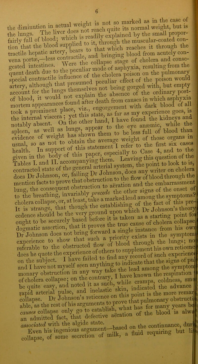 ■ ! o*lit is not so marked as in the case of the diminution in actual w g ^ -te itg normal weight, but is the lungs. The hver do expiained by the small propor- fairly full of blood; rvi , •. through the muscular-coated con- tion that the blood supplied reaches it through the tractile hepatic artery, bea . t t blood from acutely con- vena port*,-less “^”Vp“S6ta|e of cholera and conse- gested intestines. of asphyxia, resulting from the quent death due to tl 1 cholera poison on the pulmonaiy special contractile mfluenc q Jfect 0f the poison would artery, although that with, but empty account for the See® o? the ordinary post- of blood, It would n \ causes in which asphyxia mortem appearanceswith dark blood of all took a prominent place, » ■, » y far a8 my experience goes, is the internal viscera , yet t • t , found the kidneys and notably absent On the otittaVL“ antemic, wlrile the spleen, as well as ’“S'’ W them t0 be less fall of blood than evidence of weight has s weight of those organs m usual, so as not to obtain the average weigh^ ^ ^ ^ caseg health. In support of t ns < ciallv to Case 4, and to the given in the body of this pap > P t eaAqn2- this question of the Tables I. and II. a^ompanyn| ton t0 look to is, contracted state of the genei ^ngon does any writer on cholera does Dr Johnson, or, fading , • t0 tbe flow of blood through the mention facts to prove that obs^cbo^^ttow lung, the consequent obstruction t ae^io^^ ^ onset of to the breathing, invariably cholera collapse, or, at-least.take ‘ of tbe fact of this pre It is strange, that though the < wftch Dr Johnson’s theory cedence should be the very gior \ ^ starting point ioi ought to be securely based W* of choleil collapse dogmatic assertion, that it proves instance from his owi Dv Johnson does not bring in the symptom experience to show that such a p > the lungs; no referable to the obstructed supplement his own reticenc does he quote the experience of others1 P guch experience on the subject. I have failed o findthe signs of pu and I have not myself seen anythin*, among the sympton monary obstruction m any way known the respiration of cholera collapse; on thecontrary, 1 ^ coldness, smJ be quite easy, and noted it as su°> ^ indSd the advice rapid arterial pulse, and melasti ’ noint is the more remar collapse. Dr Johnson’s reticence on this obstructi able, as the rest of his arguments o p many years be causes collapse only go to estabhs , ‘ blood is alw« an admitted fact, that defective aeiation associated with the algide state. continuance, dur  Even his mgemous argument-based on but li K collapse, of some secretion of milk, a num 4.