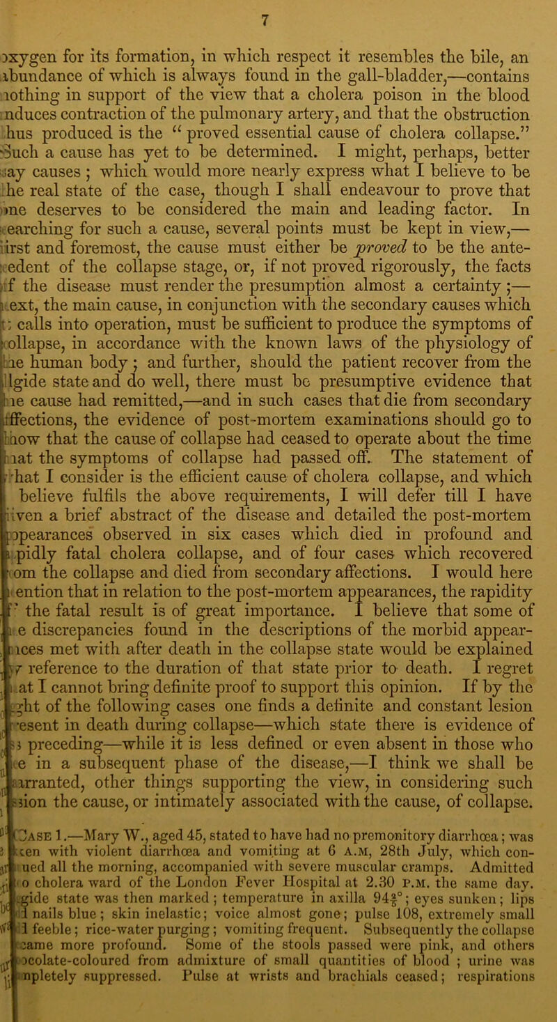 oxygen for its formation, in which respect it resembles the bile, an abundance of which is always found in the gall-bladder,—contains lothing in support of the view that a cholera poison in the blood nduces contraction of the pulmonary artery, and that the obstruction hus produced is the u proved essential cause of cholera collapse.” Such a cause has yet to be determined. I might, perhaps, better iay causes ; which would more nearly express what I believe to be he real state of the case, though I shall endeavour to prove that me deserves to be considered the main and leading factor. In earcliing for such a cause, several points must be kept in view,— irst and foremost, the cause must either be proved to be the ante- edent of the collapse stage, or, if not proved rigorously, the facts f the disease must render the presumption almost a certainty;— } ext, the main cause, in conjunction with the secondary causes which !: calls into operation, must be sufficient to produce the symptoms of • ollapse, in accordance with the known laws of the physiology of le human body ; and further, should the patient recover from the Igide state and do well, there must bo presumptive evidence that re cause had remitted,—and in such cases that die from secondary tffections, the evidence of post-mortem examinations should go to how that the cause of collapse had ceased to operate about the time lat the symptoms of collapse had passed off. The statement of hat I consider is the efficient cause of cholera collapse, and which believe fulfils the above requirements, I will defer till I have riven a brief abstract of the disease and detailed the post-mortem Dpearances observed in six cases which died in profound and pidly fatal cholera collapse, and of four cases which recovered [i om the collapse and died from secondary affections. I would here ention that in relation to the post-mortem appearances, the rapidity • the fatal result is of great importance. I believe that some of e discrepancies found in the descriptions of the morbid appear- lces met with after death in the collapse state would be explained 7 reference to the duration of that state prior to death. I regret at I cannot bring definite proof to support this opinion. If by the ght of the following cases one finds a definite and constant lesion •esent in death during collapse—which state there is evidence of i preceding—while it is less defined or even absent in those who e in a subsequent phase of the disease,—I think we shall be prranted, other things supporting the view, in considering such >fion the cause, or intimately associated with the cause, of collapse. ZJase 1.—Mary W., aged 45, stated to have had no premonitory diarrhoea; was ten with violent diarrhoea and vomiting at G a.m, 28th July, which con- ued all the morning, accompanied with severe muscular cramps. Admitted o cholera ward of the London Fever Hospital at 2.30 P.M. the same day. fide state was then marked ; temperature in axilla 94|°; eyes sunken; lips nails blue; skin inelastic; voice almost gone; pulse 108, extremely small 1 feeble; rice-water purging; vomiting frequent. Subsequently the collapse came more profound. Some of the stools passed were pink, and others ocolate-coloured from admixture of small quantities of blood ; urine was ^■Inpletely suppressed. Pulse at wrists and brachials ceased; respirations