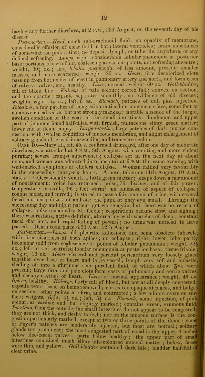 having any further diarrhoea, at 2 P.M., 23d August, on the seventh day of his dlHOtlSCf Post-mortem.—Head, much sub-arachnoid fluid ; no opacity of membrane, considerable effusion of clear fluid in botli lateral ventricles; brain substances of somewhat too pink a tint; no deposit, lymph, or tubercle, anywhere, or any defined softening. Lungs, right, considerable lobular pneumonia at posterior base; portions, of size of nut, coalescing at various points, not softening at centre ; weight, 30^ oz.; left, lobular pneumonia, of less amount, present; smaller masses, and more scattered; weight, 25 oz. Heart, firm decolorized clots pass up from both sides of heart in pulmonary artery and aorta, and form casts of valves ; valves, etc., healthy. Liver, normal; weight, 60 oz. Gall-bladder, full of black bile. Kidneys, of pale colour,- cortex full; convex on section, and too opaque; capsule separates smoothly; no evidence of old. disease; weights, right, 6§ oz.; left, 6 oz. Stomach, patches of dull pink injection. Intestines, a few patches of congestion noticed on mucous surface, some foot or so above ccecal valve, but not strongly marked ; notable absence of the turgid, swollen condition of the coats of the small intestines; duodenum and upper part of jejunum found half-filled with firmish, pultaeeous, slimy, green matter; lower end of ileum empty. Large intestine, large patches of dark, purple con- gestion, with swollen condition of mucous membrane, and slight enlargement of solitary glands observed in ascending and transverse colon. Case 10.—Mary H., set. 45, a confirmed drunkard, after one day of moderate diarrhoea, was attacked at 9 P.M., 8tli August, with vomiting and more violent purging; severe cramps supervened; collapse set in the next day at about noon, and woman was admitted into hospital at 6 p.m. the same evening, with well-marked symptoms of cholera collapse. Woman rallied very favourably in the succeeding thirty-six hours. A note, taken on 11th August, 10 A.M., states :—“ Occasionally vomits a little green matter ; keeps down a fair amount of nom-islnnent; voice has returned; pulse, 76, distinct, and of fair power; temperature in axilla, 96°; feet warm; no blueness, or aspect of collapse; tongue moist, and furred ; is stated to pass a fair amount of urine, with several feecal motions ; dozes off and on ; the pupil of only eye small. Through the succeeding day and night patient got worse again, but there was no return of collapse; pulse remained at 80, feeble ; respirations became slow, and sighing; there was restless, active delirium, alternating with snatches of sleep; constant fsecal diarrhoea, and rapid failing of powers ; no urine was noticed to have passed. Death took place 8.30 A.M., 12th August. Post-mortem.—Lungs, old pleuritic adhesions, and some obsolete tubercle, with firm cicatrices at both apices; no collapse; right, lower lobe partly becoming solid from coalescence of points of lobular pneumonia; weight, 22£j oz.; left, less of scattered lobular pneumonia at posterior base ; tissue friable ;] weight, 16 oz. Heart, visceral and parietal pericardium very loosely glued | together over base of heart and large vessel; lymph very soft and aplastic,] shading off into a glutinous semi-purulent fluid, of which about 3'Th were) present; large, firm, and pale clots form casts of pulmonary and aortic valves,j and occupy cavities of heart. Liver, of normal appearance; weight. 46 oz.j Spleen, healthy. Kidneys, fairly full of blood, but not at all deeply congested d capsule tears tissue on being removed ; cortex too opaque at places, and bulges! on section; other points are firm, and contracted; a few minute cysts on sur-| face, weights, right, 4^ oz.; left, 5^ oz. Stomach, some injection, of pink I colour, at cardiac end,, but slightly marked; contains green, grumous fluid: Intestines, from^the outside, the small intestines do not appear to be congested; they are not thick, and fleshy to feel; nor on the mucous surface is the con-; gestion particularly marked, except at two or three points of the ileum ; som ot I eyci s patches are moderately injected, but most are normal; solitarj g anas too prominent; the most congested part of canal is the upper, 4 inclie below lleo-coecal valves ; parts below healthy ; the upper part of sma intestines contained much slimy bile-coloured mucoid matter; below, fece weie thin, and yellow. Gall-bladder contained dark bile; bladder half-full of clear urine. a