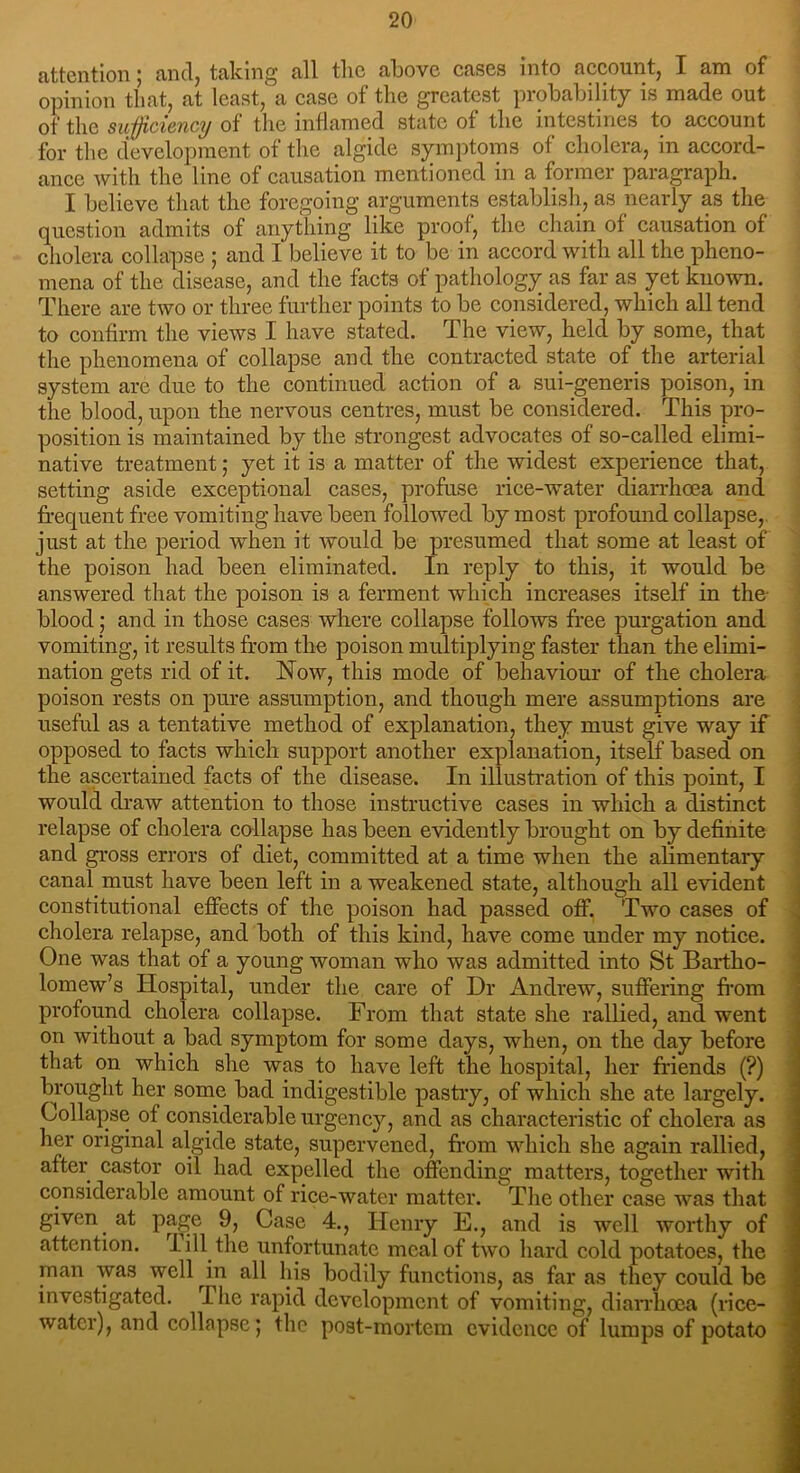 attention; and, taking all the above cases into account, I am of opinion that, at least, a case of the greatest probability is made out of the sufficiency of the inflamed state of the intestines to account for the development of the algide symptoms of cholera, in accord- ance with the line of causation mentioned in a former paragraph. I believe that the foregoing arguments establish, as nearly as the question admits of anything like proof, the chain of causation of cholera collapse ; and I believe it to be in accord with all the pheno- mena of the disease, and the facts of pathology as far as yet known. There are two or three further points to be considered, which all tend to confirm the views I have stated. The view, held by some, that the phenomena of collapse and the contracted state of the arterial system are due to the continued action of a sui-generis poison, in the blood, upon the nervous centres, must be considered. This pro- position is maintained by the strongest advocates of so-called elimi- native treatment; yet it is a matter of the widest experience that, setting aside exceptional cases, profuse rice-water diarrhoea and frequent free vomiting have been followed by most profound collapse, just at the period when it would be presumed that some at least of the poison had been eliminated. In reply to this, it would be answered that the poison is a ferment which increases itself in the- blood; and in those cases where collapse follows free purgation and vomiting, it results from the poison multiplying faster than the elimi- nation gets rid of it. Now, this mode of behaviour of the cholera poison rests on pure assumption, and though mere assumptions are useful as a tentative method of explanation, they must give way if opposed to facts which support another explanation, itself based on the ascertained facts of the disease. In illustration of this point, I would draw attention to those instructive cases in which a distinct relapse of cholera collapse has been evidently brought on by definite and gross errors of diet, committed at a time when the alimentary canal must have been left in a weakened state, although all evident constitutional effects of the poison had passed off. Two cases of cholera relapse, and both of this kind, have come under my notice. One was that of a young woman who was admitted into St Bartho- lomew’s Hospital, under the care of Dr Andrew, suffering from profound cholera collapse. From that state she rallied, and went on without a bad symptom for some days, when, on the day before that on which she was to have left the hospital, her friends (?) brought her some bad indigestible pastry, of which she ate largely. Collapse of considerable urgency, and as characteristic of cholera as her original algide state, supervened, from which she again rallied, after castor oil had expelled the offending matters, together with considerable amount of rice-water matter. The other case was that given at page 9, Case 4., Henry E., and is well worthy of attention. I ill the unfortunate meal of two hard cold potatoes, the man was well in all his bodily functions, as far as they could be investigated. I he rapid development of vomiting, diarrhoea (rice- watcr), and collapse; the post-mortem evidence of lumps of potato