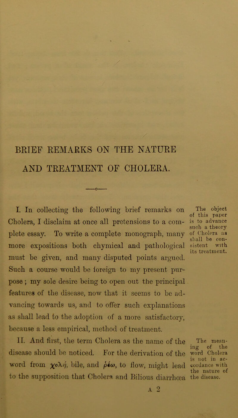 AND TREATMENT OF CHOLERA. I. In collecting the following brief remarks on Cholera, I disclaim at once all pretensions to a com- plete essay. To write a complete monograph, many more expositions both chymieal and pathological must be given, and many disputed points argued. Such a course would be loreign to my present pur- pose ; my sole desire being to open out the principal features of the disease, now that it seems to be ad- vancing towards us, and to offer such explanations as shall lead to the adoption of a more satisfactory, because a less empirical, method of treatment. II. And first, the term Cholera as the name of the disease should be noticed. For the derivation of the word from bile, and pew, to flow, might lead to the supposition that Cholera and Bilious diarrhoea The object of this paper is to advance such a theory of Cholera as shall he con- sistent with its treatment. The mean- ing of the word Cholera is not in ac- cordance with the nature of the disease.