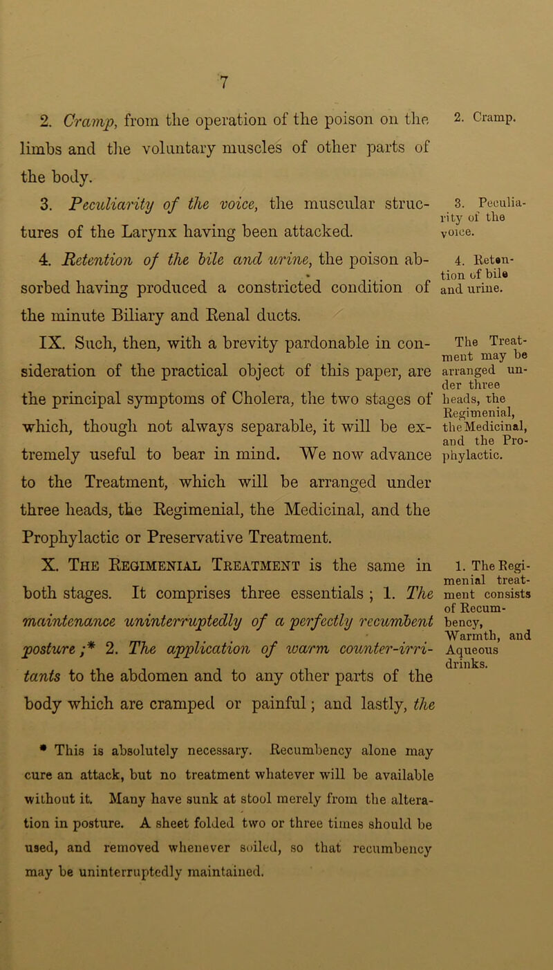 2. Cramp, from the operation of the poison on the limbs and the voluntary muscles of other parts of the body. 3. Peculiarity of the voice, the muscular struc- tures of the Larynx having been attacked. 4. Retention of the bile and urine, the poison ab- sorbed having produced a constricted condition of the minute Biliary and Kenal ducts. IX. Such, then, with a brevity pardonable in con- sideration of the practical object of this paper, are the principal symptoms of Cholera, the two stages of which, though not always separable, it will be ex- tremely useful to bear in mind. We now advance to the Treatment, which will be arranged under three heads, the Begimenial, the Medicinal, and the Prophylactic or Preservative Treatment. X. The Kegimenial Treatment is the same in both stages. It comprises three essentials ; 1. The maintenance uninterruptedly of a perfectly recumbent posture ;* 2. The application of luarm counter-irri- tants to the abdomen and to any other parts of the body which are cramped or painful; and lastly, the * This is absolutely necessary. Recumbency alone may cure an attack, but no treatment whatever will be available without it. Many have sunk at stool merely from the altera- tion in posture. A sheet folded two or three times should be used, and removed whenever soiled, so that recumbency may be uninterruptedly maintained. 2. Cramp. 3. Peculia- rity of the voice. 4. Reten- tion of bile and urine. The Treat- ment may be arranged un- der three heads, the Regimenial, the Medicinal, and the Pro- phylactic. 1. The Regi- menial treat- ment consists of Recum- bency, Warmth, and Aqueous drinks.