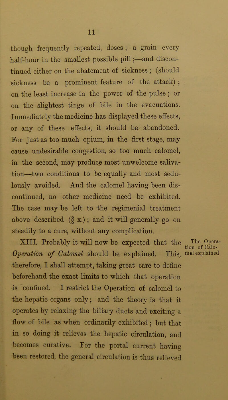 though frequently repeated, doses ; a grain every half-hour in the smallest possible pill;—and discon- tinued either on the abatement of sickness ; (should sickness be a prominent feature of the attack) ; on the least increase in the power of the pulse ; or on the slightest tinge of bile in the evacuations. Immediately the medicine has displayed these effects, or any of these effects, it should be abandoned. For just as too much opium, in the first stage, may cause undesirable congestion, so too much calomel, in the second, may produce most unwelcome saliva- tion—two conditions to be equally and most sedu- lously avoided. And the calomel having been dis- continued, no other medicine need be exhibited. The case may be left to the regimenial treatment above described (§ x.); and it will generally go on steadily to a cure, without any complication. XIII. Probably it will now be expected that the Tlie °Pera* tion of Calo- Operation of Calomel should be explained. This, m®l explained therefore, I shall attempt, taking great care to define beforehand the exact limits to which that operation is 'confined. I restrict the Operation of calomel to the hepatic organs only; and the theory is that it operates by relaxing the biliary ducts and exciting a flow of bile as when ordinarily exhibited; but that in so doing it relieves the- hepatic circulation, and becomes curative. For the portal current having been restored, the general circulation is thus relieved