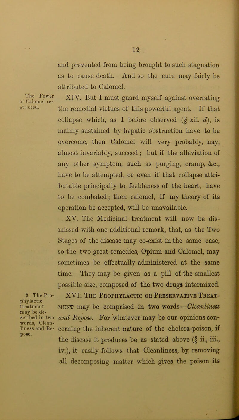 The Power of Calomel re- btrioted. 3. The Pro- phylactic treatment may be de- scribed in two words, Clean- liness and Re- pose. and prevented from being brought to such stagnation as to cause death. And so the cure may fairly be attributed to Calomel. XIV. But I must guard myself against overrating the remedial virtues of this powerful agent. If that collapse which, as I before observed (§ xii. d), is mainly sustained by hepatic obstruction have to be overcome, then Calomel will very probably, nay, almost invariably, succeed ; but if the alleviation of any other symptom, such as purging, cramp, &c., have to be attempted, or even if that collapse attri- butable principally to feebleness of the heart, have to be combated; then calomel, if my theory of its operation be accepted, will be unavailable. XV. The Medicinal treatment will now be dis- missed with one additional remark, that, as the Two Stages of the disease may co-exist in the same case, so the two great remedies, Opium and Calomel, may sometimes be effectually administered at the same time. They may be given as a pill of the smallest possible size, composed of the two drugs intermixed. XVI. The Prophylactic or Preservative Treat- ment may be comprised in two words—Cleanliness and Repose. For whatever may be our opinions con- cerning the inherent nature of the cholera-poison, if the disease it produces be as stated above (£ ii., iii., iv.), it easily follows that Cleanliness, by removing all decomposing matter which gives the poison its