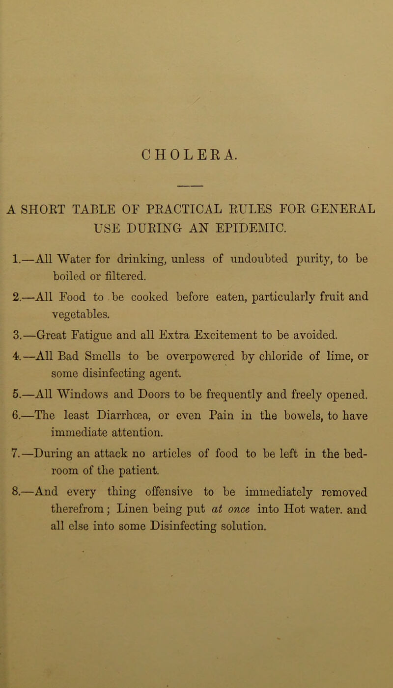 CHOLERA. A SHORT TABLE OE PRACTICAL RULES FOR GENERAL USE DURING AN EPIDEMIC. 1. —All Water for drinking, unless of undoubted purity, to be boiled or filtered. 2. —All Food to be cooked before eaten, particularly fruit and vegetables. 3. —Great Fatigue and all Extra Excitement to be avoided. 4. —All Bad Smells to be overpowered by chloride of lime, or some disinfecting agent. 5. —All Windows and Doors to be frequently and freely opened. 6. —The least Diarrhoea, or even Pain in the bowels, to have immediate attention. 7. —During an attack no articles of food to be left in the bed- room of the patient. 8. —And every thing offensive to be immediately removed therefrom; Linen being put at once into Hot water, and all else into some Disinfecting solution.