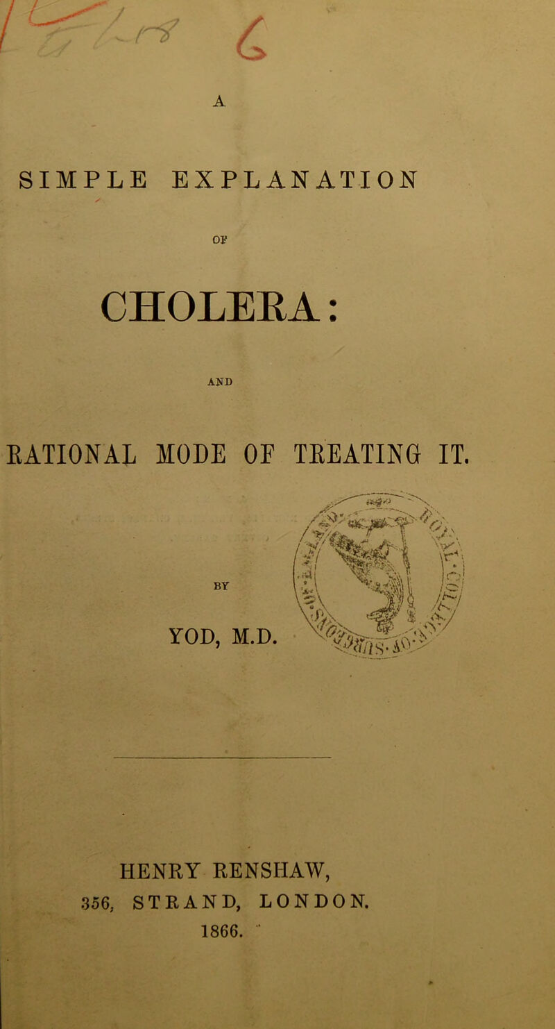 . (n>' C SIMPLE EXPLANATION OF CHOLERA: AND KATIONAL MODE OF TEEATING IT. /“efc’’ ^' BY YOD, M.D. HENRY RENSHAW, 356, STRAND, LONDON. 1866. ■■