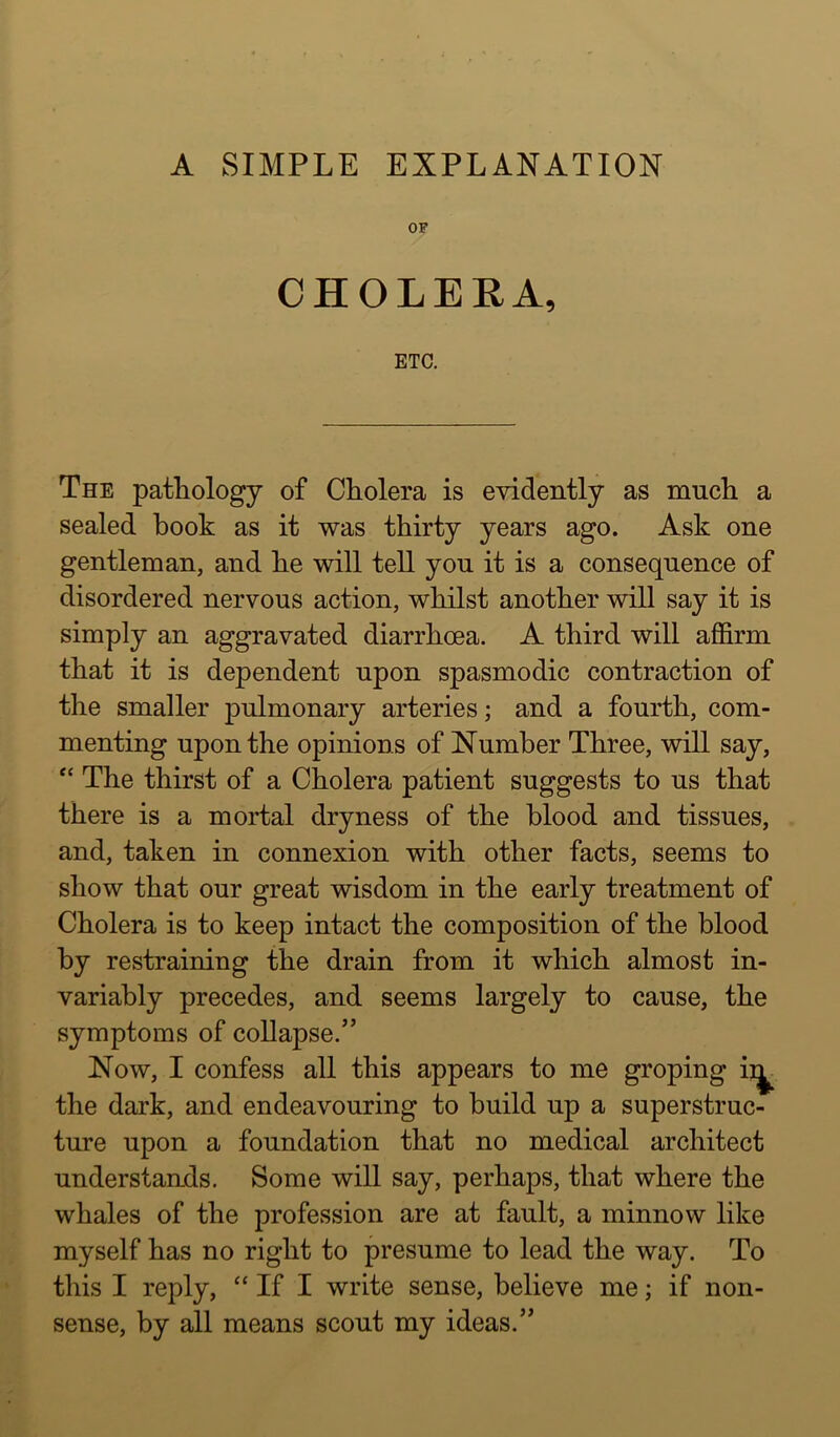 A SIMPLE EXPLANATION CHOLERA, ETC. The pathology of Cholera is evidently as much a sealed hook as it was thirty years ago. Ask one gentleman, and he will tell you it is a consequence of disordered nervous action, whilst another will say it is simply an aggravated diarrhoea. A third will affirm that it is dependent upon spasmodic contraction of the smaller pulmonary arteries; and a fourth, com- menting upon the opinions of Number Three, will say, “ The thirst of a Cholera patient suggests to us that there is a mortal dryness of the blood and tissues, and, taken in connexion with other facts, seems to show that our great wisdom in the early treatment of Cholera is to keep intact the composition of the blood by restraining the drain from it which almost in- variably precedes, and seems largely to cause, the symptoms of collapse.” Now, I confess all this appears to me groping ii|^ the dark, and endeavouring to build up a superstruc- ture upon a foundation that no medical architect understands. Some will say, perhaps, that where the whales of the profession are at fault, a minnow like myself has no right to presume to lead the way. To this I reply, “ If I write sense, believe me; if non- sense, by all means scout my ideas.”