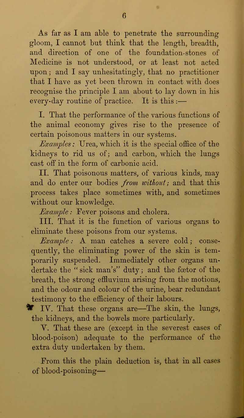 As far as I am able to penetrate the surrounding gloom, I cannot but think that the length, breadth, and direction of one of the foundation-stones of Medicine is not understood, or at least not acted upon; and I say unhesitatingly, that no practitioner that I have as yet been thrown in contact with does recognise the principle I am about to lay down in his every-day routine of practice. It is this :— I. That the performance of the various functions of the animal economy gives rise to the presence of certain poisonous matters in our systems. Examples: Urea, which it is the special office of the kidneys to rid us of; and carbon, which the lungs cast off in the form of carbonic acid. II. That poisonous matters, of various kinds, may and do enter our bodies from without; and that this process takes place sometimes with, and sometimes without our knowledge. Example: Fever poisons and cholera. III. That it is the function of various organs to eliminate these poisons from our systems. Example: A man catches a severe cold; conse- quently, the eliminating power of the skin is tem- porarily suspended. Immediately other organs un- dertake the “ sick man’s” duty; and the foetor of the breath, the strong effiuvium arising from the motions, and the odour and colour of the urine, bear redundant testimony to the efficiency of their labours. ^ lY. That these organs are—The skin, the lungs, the kidneys, and the bowels more particularly. Y. That these are (except in the severest cases of blood-poison) adequate to the performance of the extra duty undertaken by them. From this the plain deduction is, that in all cases of blood-poisoning—