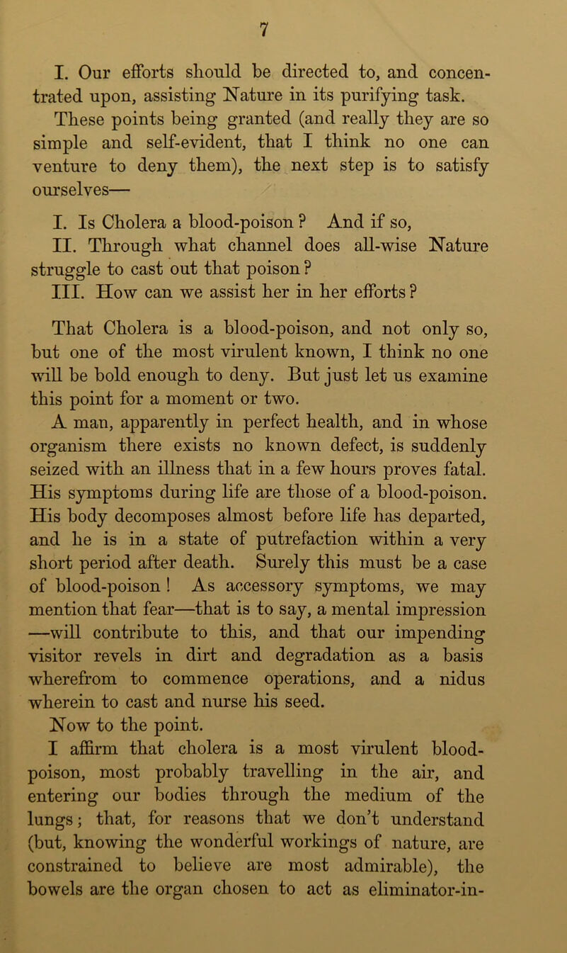 I. Our efforts should be directed to, and concen- trated upon, assisting Nature in its purifying task. These points being granted (and really they are so simple and self-evident, that I think no one can venture to deny them), the next step is to satisfy ourselves— I. Is Cholera a blood-poison ? And if so, II. Through what channel does aU-wise Nature struggle to cast out that poison ? III. How can we assist her in her efforts ? That Cholera is a blood-poison, and not only so, but one of the most vhulent known, I think no one will be bold enough to deny. But just let us examine this point for a moment or two. A man, apparently in perfect health, and in whose organism there exists no known defect, is suddenly seized with an illness that in a few hours proves fatal. His symptoms during life are those of a blood-poison. His body decomposes almost before life has departed, and he is in a state of putrefaction within a very short period after death. Surely this must be a case of blood-poison ! As accessory symptoms, we may mention that fear—that is to say, a mental impression —will contribute to this, and that our impending visitor revels in dirt and degradation as a basis wherefrom to commence operations, and a nidus wherein to cast and nurse his seed. Now to the point. I affirm that cholera is a most virulent blood- poison, most probably travelling in the air, and entering our bodies through the medium of the lungs; that, for reasons that we don’t understand (but, knowing the wonderful workings of nature, are constrained to believe are most admirable), the bowels are the organ chosen to act as eliminator-in-