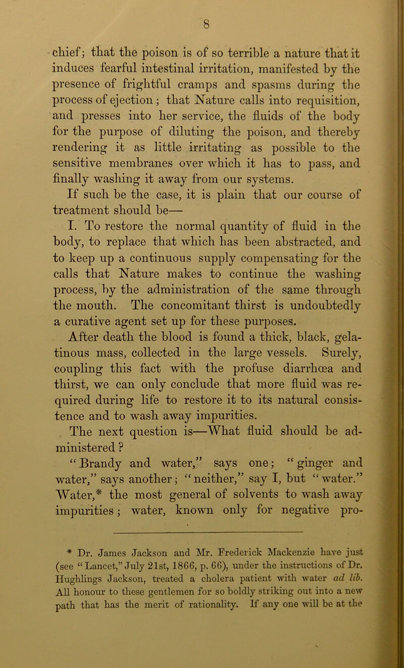 chief; that the poison is of so terrible a nature that it induces fearful intestinal irritation, manifested by the presence of frightful cramps and spasms during the process of ejection; that Nature calls into requisition, and presses into her service, the fluids of the body for the purpose of diluting the poison, and thereby rendering it as little irritating as possible to the sensitive membranes over which it has to pass, and Anally washing it away from our systems. If such be the case, it is plain that our course of treatment should be— I. To restore the normal quantity of fluid in the body, to replace that which has been abstracted, and to keep up a continuous supply compensating for the calls that Nature makes to continue the washing process, by the administration of the same through the mouth. The concomitant thirst is undoubtedly a curative agent set up for these purposes. After death the blood is found a thick, black, gela- tinous mass, collected in the large vessels. Surely, coupling this fact with the profuse diarrhoea and thirst, we can only conclude that more fluid was re- quired during life to restore it to its natural consis- tence and to wash away impurities. The next question is—What fluid should be ad- ministered ? “ Brandy and water,” says one; “ ginger and water,” says another; neither,” say I, but “ water.” Water,* the most general of solvents to wash away impurities; water, known only for negative pro- * Dr. James Jackson and Mr. Frederick Mackenzie have just (see “ Lancet,” July 21st, 1866, p. 66), under the instructions of Dr. Hughlings Jackson, treated a cholera patient with water ad lib. All honour to these gentlemen for so boldly striking out into a new path that has the merit of rationality. K any one will be at the