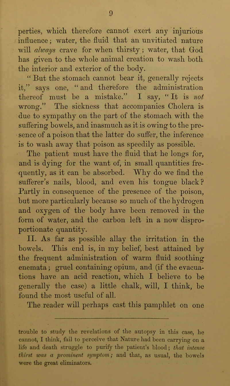 perties, which therefore cannot exert any injurioiis influence; water, the fluid that an unvitiated nature will always crave for when thirsty; water, that Grod has given to the whole animal creation to wash both the interior and exterior of the body. “ But the stomach cannot hear it, generally rejects it,” says one, “ and therefore the administration thereof must be a mistake.” I say, “ It is not wrong.” The sickness that accompanies Cholera is due to sympathy on the part of the stomach with the sufiering bowels, and inasmuch as it is owing to the pre- • sence of a poison that the latter do suffer, the inference is to wash away that poison as speedily as possible. The patient must have the fluid that he longs for, and is dying for the want of, in small quantities fre- quently, as it can he absorbed. Why do we find the sufierer’s nails, blood, and even his tongue black? Partly in consequence of the presence of the poison, but more particularly because so much of the hydrogen and oxygen of the body have been removed in the form of water, and the carbon left in a now dispro- portionate quantity. II. As far as possible allay the irritation in the bowels. This end is, in my belief, best attained by the frequent administration of warm fluid soothing enemata; gruel containing opium, and (if the evacua- tions have an acid reaction, which I believe to be generally the case) a little chalk, will, I think, be found the most useful of all. The reader will perhaps cast this pamphlet on one trouble to study the revelations of tlie autopsy in this case, he cannot, I think, fail to perceive that Nature had been carrying on a life and death struggle to purify the patient’s blood; that intense thirst was a prominent symptom; and that, as usual, the bowels were the great eliminators.