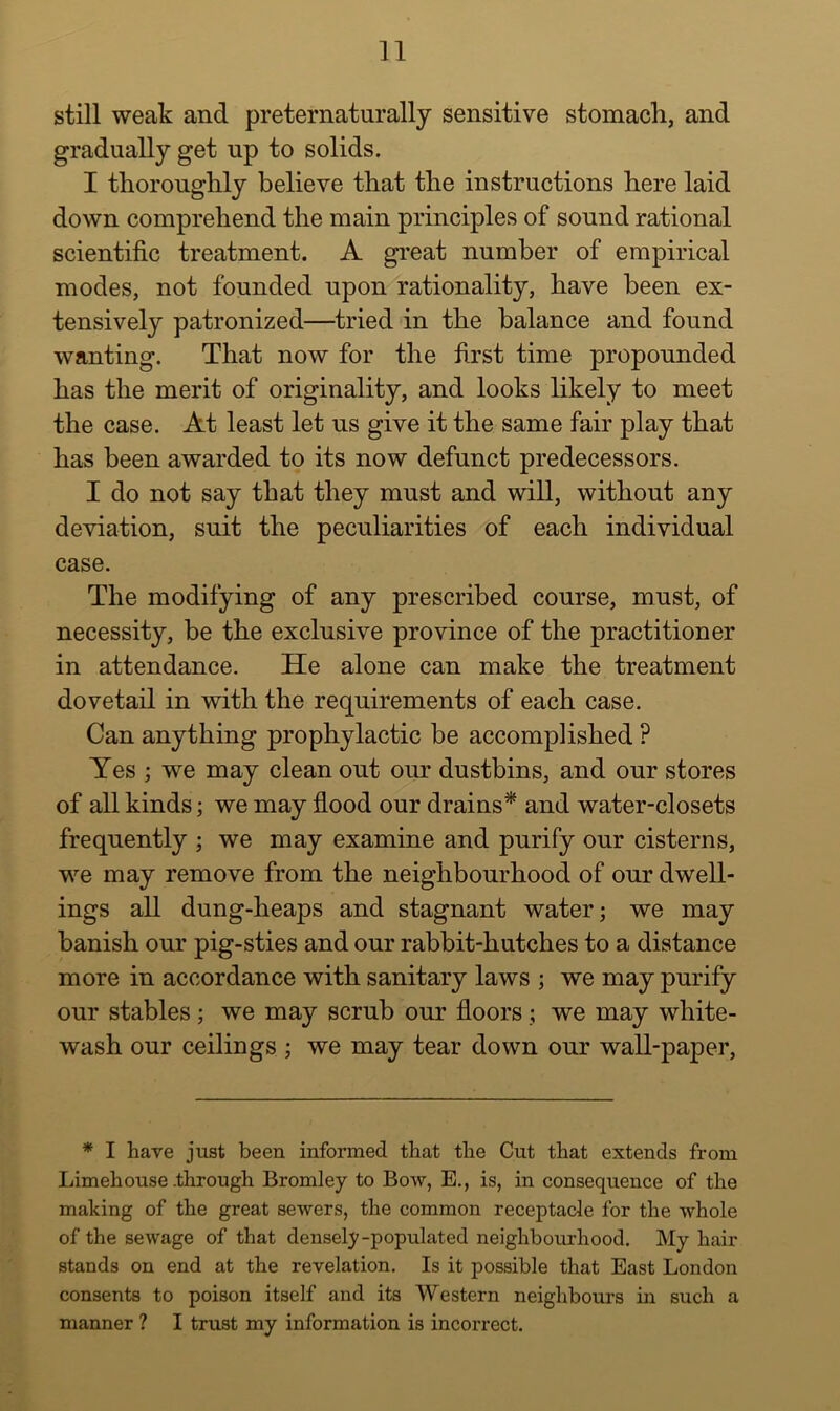 still weak and preternaturally sensitive stomach, and gradually get up to solids. I thoroughly believe that the instructions here laid down comprehend the main principles of sound rational scientific treatment. A great number of empirical modes, not founded upon rationality, have been ex- tensively patronized—tried in the balance and found wanting. That now for the first time propounded has the merit of originality, and looks likely to meet the case. At least let us give it the same fair play that has been awarded to its now defunct predecessors. I do not say that they must and will, without any deviation, suit the peculiarities of each individual case. The modifying of any prescribed course, must, of necessity, be the exclusive province of the practitioner in attendance. He alone can make the treatment dovetail in with the requirements of each case. Can anything prophylactic be accomplished ? Yes ; we may clean out our dustbins, and our stores of all kinds; we may flood our drains* and water-closets frequently ; we may examine and purify our cisterns, we may remove from the neighbourhood of our dwell- ings all dung-heaps and stagnant water; we may banish our pig-sties and our rabbit-hutches to a distance more in accordance with sanitary laws ; we may purify our stables; we may scrub our floors; we may white- wash our ceilings ; we may tear down our wall-paper. * I have just been informed that the Cut that extends from Limehouse-through Bromley to Bow, E., is, in consequence of the making of the great sewers, the common receptacle for the whole of the sewage of that densely-populated neighboirrhood. My hair stands on end at the revelation. Is it possible that East London consents to poison itself and its Western neighbours in such a manner ? I trust my information is incorrect.