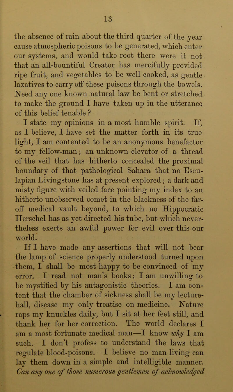 the absence of rain about the third quarter of the year cause atmospheric poisons to he generated, which enter our systems, and would take root there were it not that an all-bountiful Creator has mercifully provided ripe fruit, and vegetables to be well cooked, as gentle laxatives to carry off these poisons through the bowels. Need any one known natural law he bent or stretched to make the ground I have taken up in the utterance of this belief tenable ? I state my opinions in a most humble spirit. If, as I believe, I have set the matter forth in its true light, I am contented to be an anonymous benefactor to my fellow-man; an unknown elevator of a thread of the veil that has hitherto concealed the proximal boundary of that pathological Sahara that no Escu- lapian Livingstone has at present explored; a dark and misty figure with veiled face pointing my index to an hitherto unobserved comet in the blackness of the far- off medical vault beyond, to which no Hippocratic Herschel has as yet directed his tube, but which never- theless exerts an awful power for evil over this our world. If I have made any assertions that will not bear the lamp of science properly understood turned upon • them, I shall be most happy to be convinced of my error. I read not man’s books; I am unwilling to be mystified by his antagonistic theories. I am con- tent that the chamber of sickness shall be my lecture- hall, disease my only treatise on medicine. Nature raps my knuckles daily, but I sit at her feet still, and thank her for her correction. The world declares I am a most fortunate medical man—I know why I am such. I don’t profess to understand the laws that regulate blood-poisons. I believe no man living can lay them down in a simple and intelligible manner. Can any one of those numerous gentlemen of acknowledged