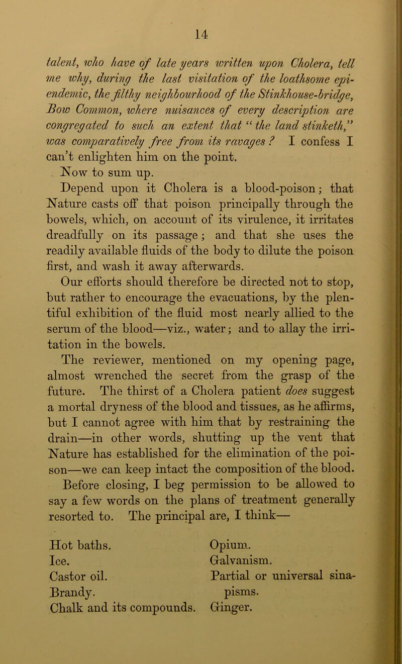 talent, who have of late years written upon Cholera, tell me why, during the last visitation of the loathsome epi- endemic, the filthy neighbourhood of the StinJchouse-bridge, Bow Common, where nuisances of every description are congregated to such an extent that “ the land stinketh,’' was comparatively free from its ravages ? I confess I can’t enligtiten him on the point. Now to sum up. Depend upon it Cholera is a blood-poison; that Nature casts off that poison principally through the bowels, which, on account of its virulence, it irritates dreadfully on its passage; and that she uses the readily available fluids of the body to dilute the poison first, and wash it away afterwards. Our efforts should therefore be directed not to stop, but rather to encourage the evacuations, by the plen- tiful exhibition of the fluid most nearly allied to the serum of the blood—viz., water; and to allay the irri- tation in the bowels. The reviewer, mentioned on my opening page, almost wrenched the secret from the grasp of the future. The thirst of a Cholera patient does suggest a mortal dryness of the blood and tissues, as he affirms, but I cannot agree with him that by restraining the drain—in other words, shutting up the vent that Nature has established for the elimination of the poi- son—we can keep intact the composition of the blood. Before closing, I beg permission to be allowed to say a few words on the plans of treatment generally resorted to. The principal are, I think— Hot baths. Ice. Castor oil. Brandy. Chalk and its compounds. Opium.. Gralvanism. Partial or universal sina- pisms. Gringer.