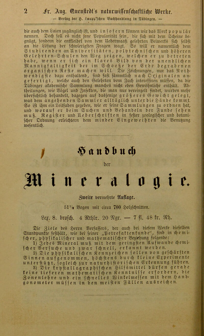 — iScrlno ber JoiU)V'frt)cii Sudi^oiibJiiuo in Siibiiiocii. — bie and} bcm Saicn suganglid} ift, iinb i n f o f e r n fiJnnen h)ir ba§ 2I!erf o b u I d r ncnnen. 3)od^ foK eg nid}t jene ^o^Jidaritdt fein, bie fid; mit bem ©(^eine be= gniigt, j'oiTbern bie entJteibet non bem Uebermaafj getel^rteu SBeimerfg fid} feibft an bie Sbfnng ber fd}toierigften 3^ragen loagt. ©o mill er namentiic^ bem © t xt b i r e n b e n ait IX n i n e r f i t ci t e n, o i ^ t e d} n i f d} e n nnb ^ 5 ^ e r e n @eie!^rten;©d}ntenben3Beg jeigen, meid^en er 3n betreten i>abe, menu er fid} ein flareg 33itb bon ber nnenblid^en 3)iannigfattigfeit ber im ©d}Oofie ber ®rbe begrabenen 0 r g a n i f ^ e n e ft e m a e n milt. ®ie 3ei<^nnngen, nnr bag 91 o t \- m e n b i g ft e bajn entl^attenb, finb faft fammtli^ nad^ Dr;iginaten am gefertigt, metd^e and} ben ©elel^rten bom f^^ad^ intereffiren miiffen, ba bie ^ilbinger afabemifd^e ©ammtnng mand}eg nid^t eben ©emb^nlid^e ent^dlt. 2Ib; t^eilnngen, mie SSbgel nnb ^Jnfeften, bie man nnr berein^elt finbet, mnrben mel^r iiberfidtjtlid} bel^anbett, bagegen anf bagjenige grbfiereg ©emi^t gelegt, mag bem angel^enben©ammler atltdgtid^ nnterbie^anbe fommt. ©0 ift i^m ein Seitfaben gegeben, mie er feine ©ammiungen jn orbnen l^at, nnb moranf er beim ©n(^en unbSel^anbeln ber §nnbe fel^en mnf!. SXcgifter nnb Ueberfd}riften in fefter joologif^er nnb botani; fd^er Drbnnng erteid^tern bem min ber ©ingemeil^ten bie Senn^nng mefentlid^. ber It e r a I 0 g i e. 3ti)citc bermel^rte 5luftaoc. 51V* Sogen mit circa 700 Sotsfd^nitten, 8. broft^. 4 20 9?9V. — 7 ff. 48 fr. 97^. ®ie beg §errn Serfafferg, ber an^ bei biefem 5ffierfe biefelben ©tanbfnmtte feftbalt, mie bei feiner ,,‘ipetrefattenfunbe, finb in cbemu ^ fd^er, fibbfi^ttlifd^er nnb matbematifd^er SBejic^ung folgenbe: _ ' 1) Qebeg 3Jiineral mnfi mit bem geringften 2lnfmanbe dbemn fd^er^Jerfuc^e nnb jmar fd^netl, ertannt merben. 2) 35ie ^ennjeid^en folten bon gefd^drften ©innen anfgenommen, bbd}fteng bnrd} tleine ©Efierimente nn.terftii^t, fogleid^ jnr natnrbiftorifdf}en ©rlennnng fiibren. 3) ®ie !r^ftallo.graf)btf^)^” ^itfgmittel biirfen gerabe !einc tieferen matbcmatifcl}en ^enntniffe erforbern, bie ^onenle^re nnb ein fd^netleg SOBintetmeffen mit bem Sanb-- gonometer miiffen in ben meiften fydlten augreid^cn.