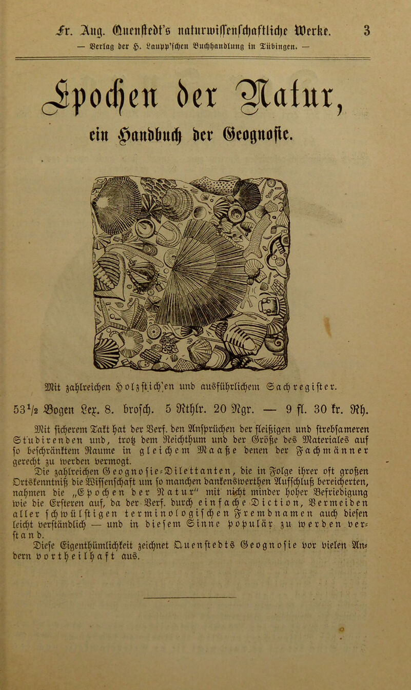 — ajcrlofl bcr Saimij’fi^cn sem^^anblmtg in Subingcn. — (Jpodjcn 6cr '§latur, ein •^nnbliiul ber ©eognojlc. 2Kit ja]^lrei(^^en §o4fUd^]en unb auSfu^rtid^em ©ad^regiftev. 53^2 ^ogcn 2e^. 8. brofc^. 5 20 9^gr. — 9 fl. 30 !r. 9?^, 30?it fid^erem Xatt ber SSerf. ben 2tnf|jrud^en ber fleifiigen unb ftrcbfameren ©fubirenben unb, tro^ bem SMd^tl^um unb ber ©rb^e be§ aJiaterialeS auf fo befc^ranttem 3ftaume in gleid^enx benen ber g^ad^mcinner gered^t gu iuerben bermogt. Sie ja^Ireid^en ©eognofie;S)iIettanten, bic in f^'btgc il^rer oft grofien Drtgfenntni^ bie SCiffenfd^aft urn fo mand^en bantenStoertl^en Sluffd^tufi berei^erten, na^men bie „® o cfi c n ber 9>l a t u r mit nid^t minber l^o^er Sefriebigung toie bie ©rfteren auf, ba ber 33erf. burd^ einfad^e-SDiction, SSermeiben alter fd^ioiitftigen terminotogifd^en ^rembnamen aud^ biefen teict)t berftcinbtid^ — unb in biefem ©inne fjoftutar ju ioerben ber; ft a n b. SDiefe ©igentl^iimtid^teit geid^net DuenftebtS ©eognofie bor bieten Sin* bern bortl^eitl^aft au§.