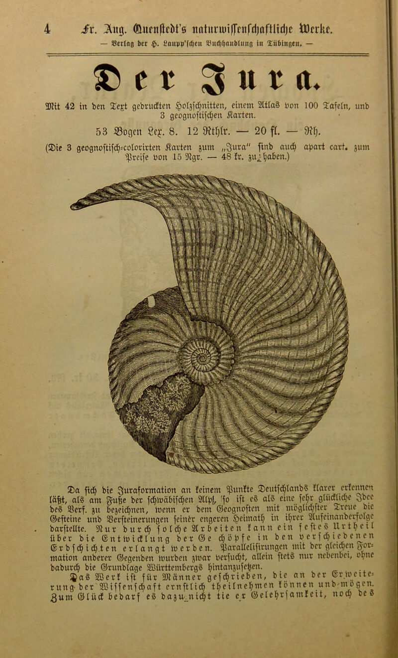 — SBcrIno ber finitp^i’fdjcii !8urf)^nub(uito in Xiiblitotn, — ® e f 3 u t tt. 5Kit 42 in ben Xejt gebrurften ^oljjdjnitten, einem 3Ctia3 non 100 ^lafeln, unb 3 geognoftifd^en Marten. 53 53ogen 2e^*. 8. 12 — 20 ft. — 9?l). (®ic 3 geognoftif(i^=cotorirten Marten jum „3ura finb auc^ ajjart cart, jum ■ipreife non 15 9lgr. — 48 !r. ju^^ben.) 2)a fid^ bie ^lUrflforntation an feincm ^unlte S5eut[d^Ianb§ !(arer erlenncn la^i, al§ am ber jd}lnabifd)en mpl 'fo ift e§ al§ einc je^r gliidli^e ^bcc be§ SSerf. ju bejeid^nen, inenn er bent ©eognoftcn init moglid^fter ^reue bic ©eftcine unb SSerfteinerungen feiner engeren Seimatl^ in i^rer 3lufcinanberfolgc barftelltc. u r b u r f o I ^ e 2t r b e i t e n I a n n e in f e ft c § U r t b c 11 iiber bic ©ntinidlung ber©e c^bfjfe in ben n e r f i e b c n c n ®rbfd^id)ten erlangt Inerben. ijiarallclifirungen mit ber gtctqcn jyor= mation anberer ©cgenben tnurben jtnar nerfudjt, aHein ftet§ nur ncbenbci, opnc baburd^ bic ©rtmblage 9Burttemberg§ l^intan3ufe^en. I®a8 2Cer! ift fur 5Dlanner gefc^rieben, bie an ber erincite= r ung- bcr ®iffenfd^aft crnftlid^ teiIne incn f onncn tinb■-ntogcn. 3um ©liid bebarf e§ bajU'jtid^jt tie er ©elel^rfamleit, no^ bee