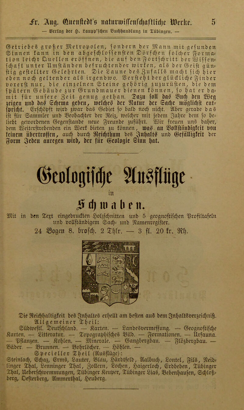 — ®crIog t)cr iloiip^J^fcOcu ©itdj^au&Iituo in 2!ii!()iit0Cii. — ©etriebe§ grower 3)ietro))oIcn, fonbevn bcr 3)^ann ntit gefunben ©iunen fann in ben abgefrfiIoffenften S)brfd}en fotd)er ormoj tion Ieid)t Due Hen erbffnen, bie auf ben f^ortf^r itt ber ^iffeit: fd^aft unter Umftdnben Befriic^tenbe-r inirlen, al§ ber ©eift giin^ ftig geftellter ©elel^rten. S)ie Saune be§3^f<^^^§ inadjt fid^ |ier eben no^ geltenber al§ irgenbJuo, SSerftel^tbergtudlid^eginber borerft nur, bie einjetnen ©teine gel^ibrig gujnriiften, bie bent ff)dtern ©ebaube jiir ©runbmaner bienen fbnnen, fo l^at er ba; niit fur unfere genug gettjan. 'S'ajU foil ^lld) bcu SBcg jciflcii iiiib bn# ©djcnin gcbcii, wcldjc# bcr fWntiir bcr <Snd)C mb’olitljft ciit= f^jri^t. ©rfd^bfjft nnrb ginar ba§ ©ebiet fo batb nod} nid}t. Siber gerabe ba§ ift fiir ©ammier unb 33eobad^ter ber 3fieig, ioetd^er mit jebem ^al^re bem fo be^ liebt geioorbenen ©egenftanbe neue f^^reunbe gufiil^rt. SBir freuen un§ balder, bem S^'eitcrftrebenben ein SOBer! bieten gn tbnnen, ton# nu SBoUftnnbioffit boil fciiicm iibcrtroffcit, aud^ burd^ fRcidjtbum be§ ^uf^nlt# unb ©efnUigfcit ber fyorm 3cbcu niircgen toicb, bcr fiir ©cologic <£inn fjnt* ©edogift^e Slu^pge in |t ri) 111 a b e n. 3Kit in ben ^Cejt eingebrudEten ^otgfd^nitten unb 5 geognoftifd^en ^rofittafeln unb oollftdnbigem ©a(^= unb 5Ramenregifter. 24 ^ogen 8. bvofc^. 2 — 3 ff. 20 fr. 9?I). 2)ie Sieidij^iartigfeit be§ ^nl§alte§ er^eltt am beften au§ bem ^n^oItSbergeid^nifi. 21H g e m e i n e r X ^ e i I : ©ubnieftt. 2)eutfd)tanb. — Marten. — SanbeSOermeffung. — ©eognoftifd^e ilarten. — Sitteratur. — Xobograf5i;ifdje§ 23ilb. — {^-ormationen. — Urfauna. — ‘iJBflangen. — ^tol^ten. — ^inerale. — ©angbergbmi. — f^^tbgbergbau. — ©dber. — SBrunhen. — S8o^r(od)er. — ^bl^Ien. — ©becieHer 2:r;eil (2tu§fluge): ©teintadb, ©d^ag, ®rm§, Sauter, Stdu, ^)drbtfetb, 2lalbud), Sontet, gil#, S^eib* (inger Senninger %^aX, Modern, Sod;en, ^aigertod;, ©rbbeben, Xiibinger X^at, Ueberf^toemmungen, ^^iibinger i^eufjer, Jiubinger SiaS, 23ebenl^aufen, ©^tofjs berg, Defterberg, 2lmmer4al, ^euberg.