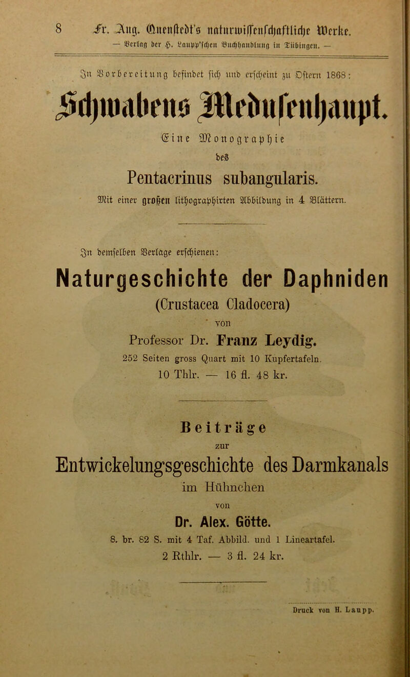 — SBcrInfl facr l!niH)))’frf)cit SJmi^Onubtiiiifl in Xiibiitocu. — 3^ 0 r b e r e i t u n g bcfinbet fid; unb erfd^eint ju Dftern 1868; j^djumliene |Drbufriil)mipt. (Sine 9)^onogvapr)ic be§ Pentacrinus subangularis. SJiit einer oro^cn litl^ogra^^irten Slbbitbung in 4 Slattern. Sn bemfelben Serlage er[d()ienen: Naturgeschichte der Daphniden (Crustacea Claclocera) ' von Professor Dr. Franz Leydig. 252 Seiten gross Quart mit 10 Kupfertafeln. 10 Thlr. — 16 fl. 48 kr. Beit rage zur Entwickelungsgeschichte des Darmkanals i im Huhnchen von Dr. Alex. Gotte. 8. br, 82 S. mit 4 Taf. Abbild. und 1 Lineartafel. 2 Rthlr. — 3 fl. 24 kr. Brack von H. Laupp.