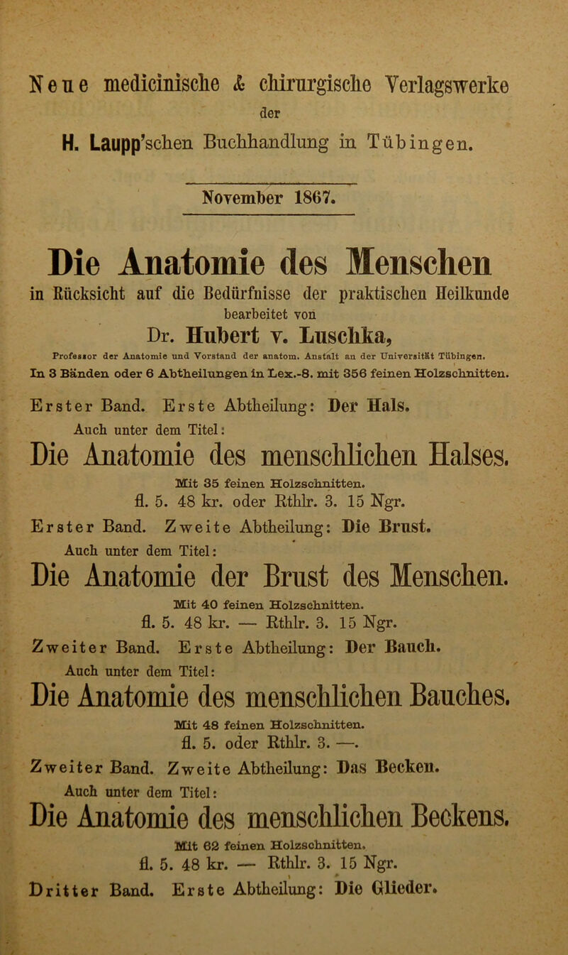 Neue medicinisclie & cMmrgische Verlagswerke der H. Laupp’schen Buchhandlung in Tubingen. NoYember 1867. Die Anatomie des Menschen in Riicksicht auf die Bediirfnisse der praktischen Heilkunde bearbeitet von Dr. Hubert v. Luschta, Frofesior der Anatomie nnd Vorstand der anatom. Anstalt an der UnirersitKt Tlibingen. I In 3 Banden oder 6 Abtheilungreu in Lex.-8. mit 356 feinen Holzschnitten. Erster Band. Erste Abtlieilung: Der Hals. Auch unter dem Titel: Die Anatomie des menschlichen Halses. Mit 35 feinen Holzscbnitten. fl. 5. 48 kr. oder Rthlr. 3. 15 Ngr. Erster Band. Zweite Abtlieilung: Die Brust. Auch unter dem Titel: Die Anatomie der Brust des Menschen. Mit 40 feinen Holzschnitten. fl. 5. 48 kr. — Rthlr. 3. 15 Ngr. 2 we iter Band. Erste Abtheilung: Der Baucli. Auch unter dem Titel: Die Anatomie des menschhchen Banches. Mit 48 feinen Holzschnitten. fl. 5. oder Rthlr. 3. —. Zweiter Band. Zweite Abtheilung: Bas Becken. Auch unter dem Titel: Die Anatomie des menschlichen Beckens. Mit 62 feinen Holzschnitten. fl. 5. 48 kr. — Rthlr. 3. 15 Ngr. Dr it ter Band. Erste Abtheilung: Die Glieder.