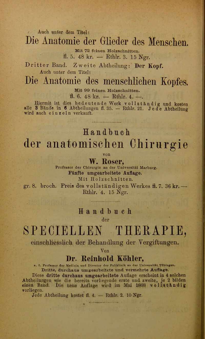 / Auch unter dem Titelt Die Anatomie der Glieder des Menschen. Mit 72 feinen Holzschnltten. fl. 5. 48 kr. — Kthlr. 3. 15 Ngr. D r i 11 e r Band. Z w e i t e Abtheilung: Der Kopf. Auch unter dem Titel: Die Anatomie des menscUichen Kopfes. Mit 99 feinen Holzsclinitten. fl. 6. 48 kr. — Rthlr. 4. —. Hiermit ist dies bedeutende Werk vollstandig und kosten alle ^ Bands in 6 Abtheilungen fl. 35. — Rtblr. 21. Jede Abtheilung wird auch e i n z e 1 n verkauft. Handlbucli der anatomischen Chirurgie von W. Roser, Professor der Chirurgie an der Universitat Marburg. Filnfte nmgearbeitete Auflage. Mit Holzscbnitten, gr. 8. brock. Preis des vollstandigen Werkes fl. 7. 36 kr. — Rtldr. 4. 15 Ngr. Handbuch der SPECIELLEN THERAPIE, einscbliesslich der Behandlung der Yergiftungen. Von Dr. Reinhold Kohler, f». 5. Professor der Medicin und Director der PoHklinik an der UniTersitilt Tdbingen. Dritte, durchaus umgearbeitete und vermehrte Auflage. Diese dritte dnrchans umgearbeitete Auflage erscbeint in 4 solchen Abtheilungen wie die bereits vorliegende erste nnd zweite, je 2 bilden einen Band. Die neue Auflage wird im Mai 1868 vollstandig vorliegen.