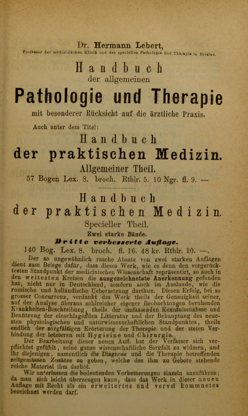 Dr. Hermann Lebert, PrutoKur der medi^liiliicbcu Kliuik uud der ipeclellen Pathologia oud TLaj-apia in BreiUn Handbuch der allgemeinen Pathologie und Therapie Diit besonderer UQcksicht auf die arztliche Praxis. Auch unter dem Titel: Handbuch der praktischen Medizin. Allgemeiner Theil. 57 Bogen Lex. 8. broch. Rthlr. 5. 10 Ngr. fl. 9. — Handbuch der praktischen Medizin. Specieller Theil. Zwei Starke Bknde. JDfitte vefbesserte Auflage, 140 Bog. Lex. 8. broch. fl. 16. 48 kr. Rthlr. 10. —. Der BO ungewShnlich rasche Absatz von zwei starken Auflagen dient zura Belege dafQr, dass dieses Werk, wie es denn den vorgerQck- testen Standpunkt der medicinischen Wissenschaft reprSsentirt, so auch in den weitesten Kreisen die ausgezeichnetste Anerkennung gefunden hat,^ nicht nur in Deutschland, sondern auch ira Auslande, wie die russische und hollkndische Uebersetzung darthun. Diesen Erfolg, bei so grosser Concurrenz, verdankt das Werk theils der Genauigkeit seiner, auf der Analyse Uberaus zahlreicher eigener Beobachtungen beruhenden Krankheiten-Beschreibung, theils der umfassenden Kenntnissnahme und Benfltzung der einschlageffden Litteratur und der Behauptung des neue- sten physiologischen und naturwissenschaftlicben Standpunktes, theils endlich der sorgfaltigen Erbrterung der Therapie und der steten Ver- bindung der letzteren mit Hygieine und Chirurgie. Der Bearbeitung dieser neuen Aufl, hat der Verfasser sich ver- pflichtet gefQblt, seine gauze wissenscbaftlicbe Sorgfalt zu widmen, und ihr diejenigen, namentlicb die Diagnose und die Therapie betreffenden zeitgemiUsen Zug&tze zu geben, welcbe das ihm zu Gebote stehende reicbe Material ihm darbot Wir unterlassen die bedeutenden Verbesserungen einzeln anzufdhren; da man sich leicht ttberzeugen ka;m, dass das Werk in dieser neuen Auflage mit Recbt als ein erweitertes una vervol kommnetes bezeichnet werden darf.