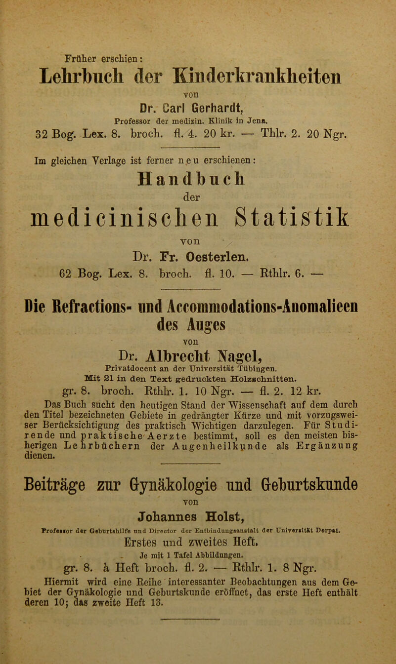 Frflher erscliien: Lehrbuch der Kinderltrankheiten von Dr.' Carl Gerhardt, Professor der medizin. Klinik in Jena. 32 Bog. Lex. 8. broch. fl. 4. 20 kr. — Thlr. 2. 20 Ngr. Im gleichen Verlage ist ferner n.eu erschienen: Handbnch der medicinisclien Statistik von Dr. Fr. Oesterlen. 62 Bog. Lex. 8. broch. fl. 10. — Rthlr. 6. — Die Reft'actions- nnd Accommodations-Anomalieen des Auges von Dr. Albrecht Nagel, Privatdocent an der Universitat Tubingen. Mit 21 in den Text gedruckten Holzschnitten. gr. 8. broch. Rthlr. 1. 10 Ngr. — fl. 2. 12 kr. Das Buch sucht den heutigen Stand der Wissenschaft auf dem durch den Titel bezeichneten Gebiete in gedrangter Kiirze und mit vorzugswei- ser Beriicksichtigung des praktiscb Wichtigen darzulegen. Fiir Studi- rende und praktische'Aerzte bestimmt, soil es den meisten bis- herigen Lehrbtichern der Augenheilkunde als Erganzung dienen. Beitrage zur G-ynakologie und Geburtskunde von Johannes Holst, Profeifor d«r Gebnrtihilfe nnd Director der Entbindungsanstalt der UniyertUKt Derpat. Erstes und zweites Heft, Je mit 1 Tafcl Abbildnngen. gr. 8. k Heft broch. fl. 2. — Rthlr. 1. 8 Ngr. Hiermit wird eine Reihe' interessanter Beobachtungen aus dem Ge- biet der Gynakologie und Geburtskunde erbfFnet, das erste Heft entbalt