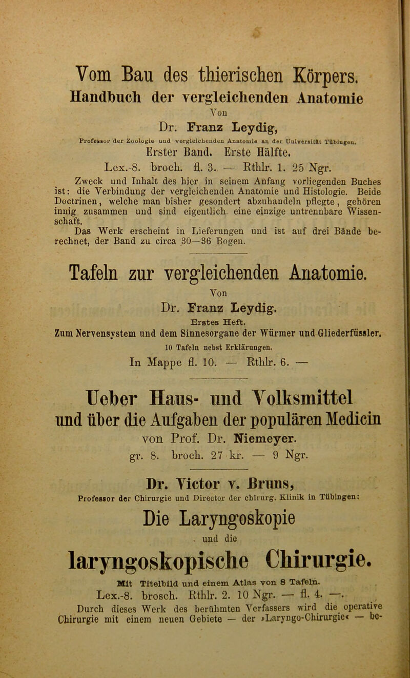 Vom Bau des thierischen Korpers. Handtouch der vergleiclienden Anatomie You Dr. Franz Leydig, Profemiur der Zuologie uud vergleicbeudeu Anatouie aa der UuiveraltKt TUbiugeu. Erster Band. Erste Halfte. Lex.-8. brock, fl. 3., — Rthlr. 1. 25 Ngr. Zweck und Inhalt des hier in seinem Anfang vorliegenden Buches ist: die Verbindung der vergleichenden Anatomie und Histologie. Beide Doctrinen, welche man bisher gesondert abzubandeln pflegte, gehQren inuig zusammen uud sind eigeutlicb eine einzige untrennbare Wissen- schaft. Das Werk erscheint in Lieferungen uud ist auf drei Btlnde be- recbnet, der Band zu circa 30—36 Bogen. Tafeln zur vergleichenden Anatomie. Von Dr. Franz Leydig. Erates Heft. Zum Nervensystem und dem Sinnesorgane der Wiirmer und Gliederfiissler, 10 Tafeln nebst Erklarungen. In Mappe fl. 10. — RthLr. 6. — TJeber Haus- imd Volksmittel imd fiber die Aufgaben der popularen Medicin von Prof. Dr. Niemeyer. gr. 8. brock. 27 lu’. — 9 Ngr. Dr. Tictor y. Bruns, Professor der Chirurgie und Director der chirurg. Klinik in Tiibingen; Die Laryngoskopie . und die laryngoskopische Chirurgie. Mlt Titelbild und einem Atlas von 8 Tafeln. Lex.-8. brosck. Rtklr. 2. 10 Ngr. — fl. 4. —. Durch dieses Werk des berfibmten Verfassers wird die operative Chirurgie mit einem neuen Gebiete — der »Laryngo-Cbirurgie« be-