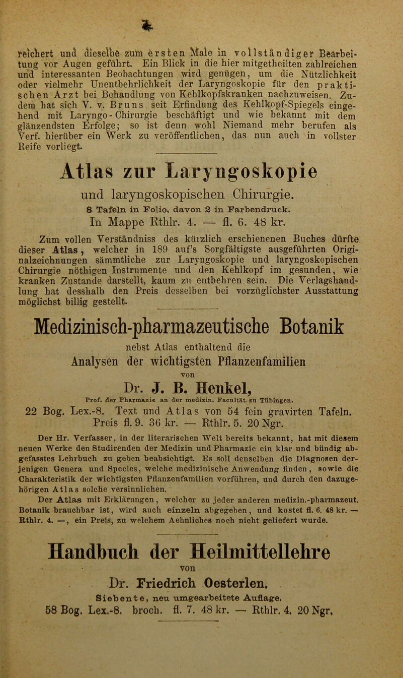 reiclbert und dieselbfi zum ersten Male in vollstandiger Bearbei- tung vor Augen geftthrt. Ein Blick in die bier mitgetheilten zahlreichen urid interessanten Beobachtungen wird gentigen, urn die Ntitzlichkeit Oder vielmehr Unentbehrlichkeit der Laryngoskopie fiir den prakti- schen Arzt bei Behandlung von Kehlkopfskranken nacbzuweisen. Zu- dera hat sich V. v. Bruns seit Erfindung des Kehlkopf-Spiegels einge- hend mit Laryngo - Chirurgie beschaftigt und wie bekannt mit dem glanzendsten Erfolge; so ist denn wohl Niemand mehr berufen als Verf. hieruber ein Werk zu veroffentlichen, das nun auch in vollster Reife vorliegt. Atlas zur Laryngoskopie und laryngoskopischen Chirurgie. 8 Tafeln in Folio, davon 2 in Farbendruck. In Mappe Rthlr. 4. — fl. 6. 48 kr. Zum vollen Verstandniss des kiiizlich erschienenen Buches ddrfte dieser Atlas, welcher in 189 auf’s Sorgfaltigste ausgefiihrten Origi- nalzeichnungen sammtliche zur Laryngoskopie und laryngoskopischen Chirurgie nbthigen Instrumente und den Kehlkopf im gesunden, wie kranken Zustande darstellt, kaum zu entbehren sein. Die Verlagshand- lung hat desshalb den Preis desselben bei vorzuglichster Ausstattung mbglichst billig gestellt. Medizinisch-pharmazeutische Botanik nebst Atlas enthaltend die Analysen der wiclitigsten Pflanzenfamilien von Dr. J. B. Henkel, Prof, der Pharmazie an der medizin. FacnltKt zn Tiibingen. 22 Bog. Lex.-8. Text und Atlas von 64 fein gravirten Tafeln. Preis fl. 9. 36 kr. — Rthlr. 5. 20 Ngr. Der Hr. Verfasser, in der literarischen Welt bereits bekannt, bat mit diesem neuen Werke den Studirenden der Medizin und Pharmazie ein klar und biindig ab- gefasstes Lehrbuch zu geben beabsichtigt. Es soil denselben die Diagnosen der- jenigen Genera und Species, welche medizinische Anwen dung linden, so wie die Charakteristik der wichtigsten Pflanzenfamilien vorfiibren, und durch den dazuge- horigen Atlas solcbe versinnlichen. Der Atlas mit Erklaningen, welcbei’ zu jeder anderen medizin.-pharmazeut. Botanik brauchbar ist, wird auch einzeln abgegeben, und kostet fl. 6. 48 kr. — Rthlr. 4. —, ein Preis, zu welchem Aehnliches noch nicht geliefert wurde. Handbuch der Heilmittellehre von Dr. Friedrich Oesterlen. Siebente, neu umgearbeitete Auflage.