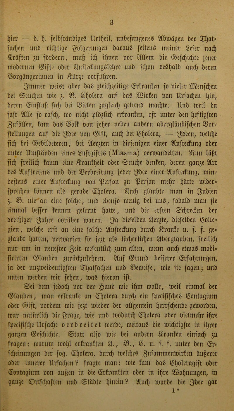 hier — b. I). felbftänbigeS Urtf)eil, unbefangenes Slbmägen ber XfjaU fachen nnb richtige Folgerungen barauS feitenS meiner Befer nach Kräften 3U förbern, muß id) ihnen oor 21'ttem bie ©efdjidjte jener mobernen ©ift* ober SluftedungSlehre nnb fdjon beSljalb and) bereu Vorgängerinnen in $ttr$e oorfü^ren. 3mmer meist aber baS gleichseitige Erfraufen fo oieler ttftenfchen bei Seuchen mie 3. V. Spolera auf baS SBirfen Oon Urfadjen hin, beren Einfluß fxch bei Vielen sugteid) geltenb madjte. Unb meil ba faft Sitte fo rafd), mo nicht plöslid; erfraufen, oft unter ben ljeftigften 3ufätten, fam baS Volt oon jeher neben anbern abergläubifdjen Vor* fteünngen auf bie 3bee öon ©ift, auch bei Eljolera, — 3been, melche fid) bei ©ebilbeteren, bei Siebten in biejenigen einer Slnftedung ober unter Umftäubeu eines BuftgifteS (Miasma) oermanbelten. 9üm läßt fid) freilid) laum eine $ranff)eit ober Seuche beulen, beren gan3e 2lrt beS SluftretenS unb ber Verbreitung jeher einer Slnftedung, min* beftenS einer Slnftecfung oon ’ißcrfon 3U ^ßerfon mehr f)ätte miber* fpredjen fönnen als gerabe (Cholera. 21ud) glaubte man in 3nbien 3. -V. nie- an eine fofdje, unb ebenfo menig bei uns, fobalb man fic einmal beffer leimen gelernt hatte, unb bie erften ©Freden ber breißiger 3ahre vorüber maren. 3a biefelben Siebte, biefelben Eotte* gien, melche erft an eine folche Slnftecfnng bnrd) kraule u. f. f. ge* glaubt hatten, oermarfen fie jest als lächerlichen Aberglauben, freilid) nur um in neuefter 3*it mefentliih 3nm alten, menn and) etmaS mobi* ficirten ©lauben 3urüd3ulel)ren. Auf ©runb befferer Erfahrungen, ja ber un3meibeutigften £hatWen nnb ^öemeife, mie fie fagen; nnb unten merben mir fehen, mas hieran ift. Sei bem jebod) oor ber £)anb mie ihm motte, meil einmal ber ©lanben, man erlranle an Eholera bnrd) ein fpeciftfdjeS Eontagium ober ©ift, oorbem mie fest mieber ber allgemein herrfdjeube gemorben, mar natürlich bie Frage, mie unb mobitrd) Eholera ober otelmehr ihre fpecififdje Urfache oerbreitet merbe, meitauS bie midjtigfte in ihrer gansen ©efd)id)te. Statt alfo mie bei anbern kraulen einfach 3n fragen: rnarnm mol)l erlranlten 21., V., E. u. f. f. unter ben Er* fd)einungen ber fog. Eholera, bnrd) meldjeS 311 famnicntuirlcit äußerer ober innerer Urfad)en ? fragte man: mie fam baS El)oleragift ober Eontagium oon außen in bie Erlranlten ober in il)re ^Bohnungen, in gan3e Ortfcfjaften unb Stabte hinein? Sind) mürbe bie 3*>ee gar 1*