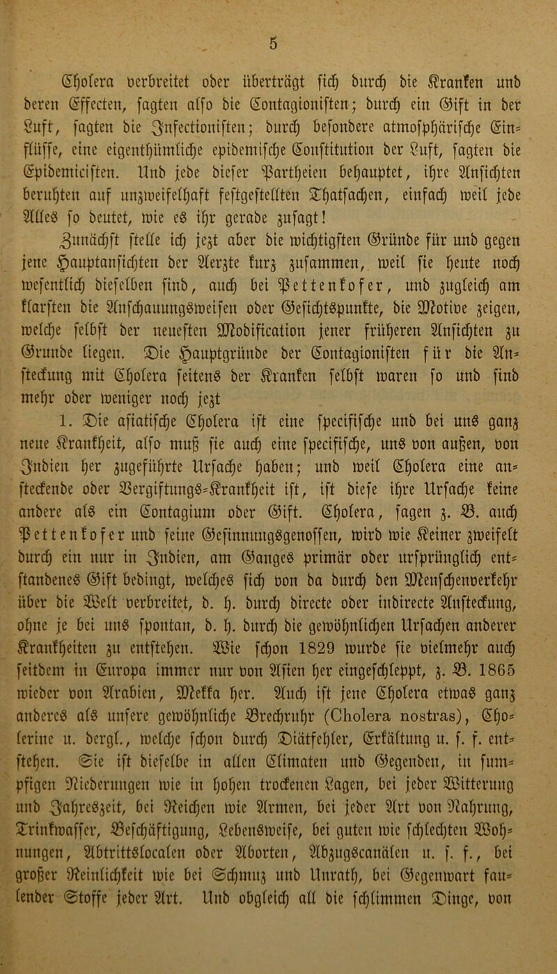 Spolera verbreitet ober überträgt fiep bttrep bie ®ranfen unb bereit Effecten, fagten atfo bte Sontagioniften; burcf) ein ®ift in ber Suft, jagten bie ^nfectioniften; burep befoitbere atmofppärifcpe Sin* ffüffe, eine eigentpümfiepe epibemifc^e Sonftitution ber öuft, fagten bie (Spibemiciften. Unb jebe biefer ^artpeien behauptet, ipre Slnficpten beruhten auf mtjweifefpaft feftgeftefften £patfacpen, einfad) roeil jebe Slffes fo beutet, wie eS ipr gerabe gufagt! ^nnäcpi't fteffe id; jegt aber bie wieptigften ®rünbe für unb gegen jette §auptanfidjten ber Slergte furg gitfammen, weil fie fjeitte ttoeb wefentfid) biefefben fhtb, autp bei ^ßettenfofer, unb gugfeiep am Karften bie SfnfcpauungSWeifen ober ®eficptSpunfte, bie üftotibe geigen, wefepe fefbft ber neueften üfiobification jener früheren Slnficpten 31t ©rnttbe (iegett. £)ie §auptgrünbe ber (Sontagioniften für bie Sltt* fteefung mit Spofera feiten^ ber Traufen fefbft waren fo unb finb mepr ober weniger ttotp jegt 1. £>ie afiatifepe Spofera ift eine fpecififcpe unb bei uns gang neue Ärattlljeit, atfo muj? fie aucf) eine fpecififc^e, uns von außen, bon ^nbiett per gugefüprte Urfacpe f)abetx; unb weif Spofera eine an* fteefenbe ober 23ergiftnngS=$ranfpeit ift, ift biefe ipre Urfacpe feine anbere afS ein Sontagiunt ober ©ift. (5f)ofera, fagen g. 33. attep ^ßettenfofer unb feine ©efinnuttgSgenoffen, wirb wie deiner gweifeft burep ein nur in 3inbien, am ®angeS primär ober ttrfprüngficp ent* ftanbeneS ©ift bebittgt, wefdjeS fid) bon ba burd) ben äftettfepenoertepr über bie Seit oerbreitet, b. p. burdj birecte ober iubirecte Sluftedung, opne je bei uns fpotttatt, b. f). bttrep bie gewöhnlichen Urfacpen anberer Äranfpeiten gtt entfielen. Sie fepon 1829 würbe fie biefntepr and) feitbem in Suropa immer nur bon Slfien per eingefdjfeppt, g. 33. 1865 wieber bon Arabien, ÜJMfa per. Slucp ift jene Spolera etwas gang anbereS afS nnfere gewöpnficpe 33recprttpr (Cholera nostras), Spo* ferine u. bergt., welcpe fepon bttrep ©iätfepfer, Srfäftung u. f. f. ent* ftepen. Sie ift biefefbe in affen Sfimateu unb ©egenbett, itt fum* pfigen jftieberungen wie in popett trödelten Sagen, bei jeber Sitterung mtb 3ahreSgeit, bei 9teitpen wie Sfrnten, bei jeber 3frt bon 9tapruug, STrinfwaffer, 33efcpäftigung, SebettSweife, bei guten wie fcpfedjten Sop* nungett, SlbtrittSfocafen ober Sfbortett, SlbgugScattäfcn tt. f. f., bei großer Stteinficpfeit wie bei Scpmug unb llttratp, bei Gegenwart fau* fenber Stoffe jeber 2(rt. Uttb obgfeiep aff bie fepfimuten £)ittge, oott