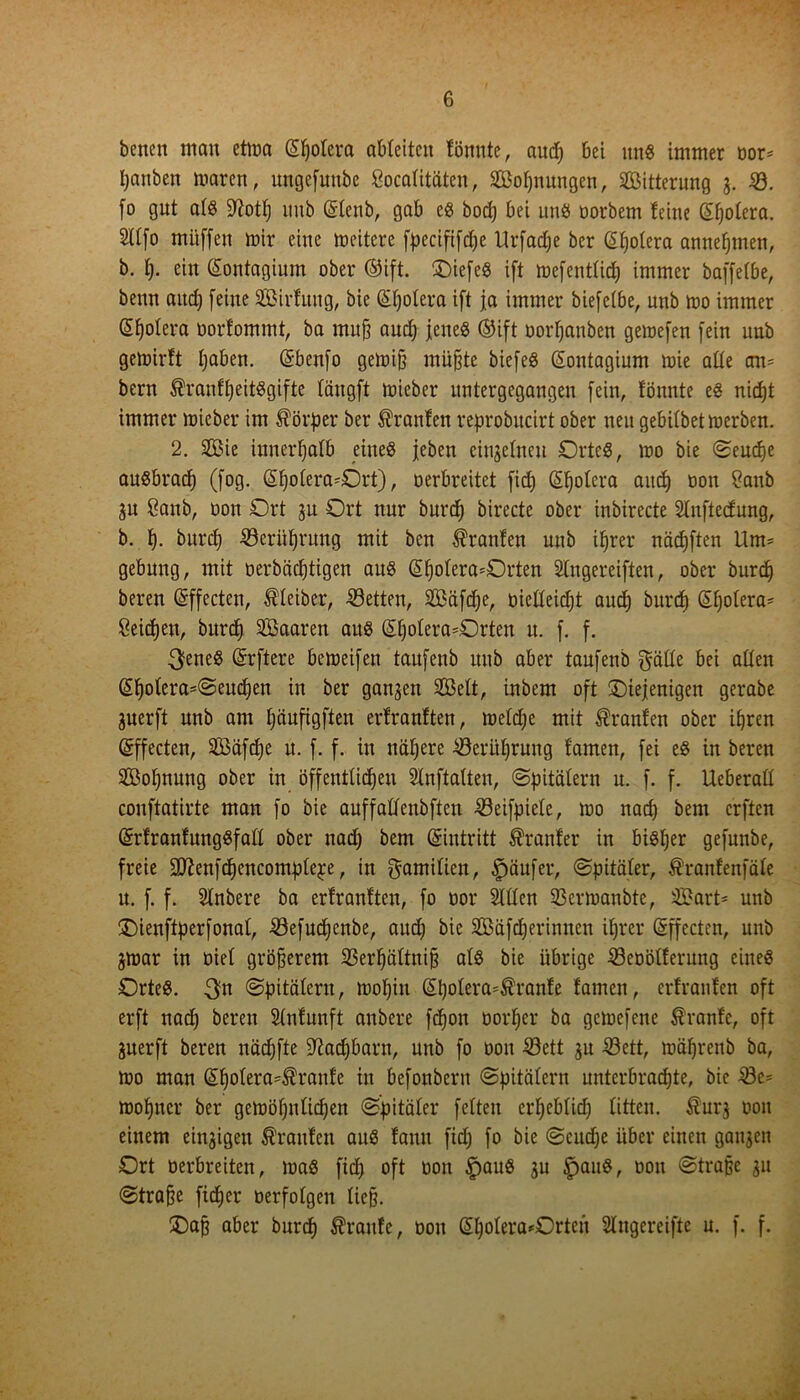 betten mau ettua (Spolera ableiten fönnte, aud) bei uns immer oor* fyanben maren, mtgefimbe Socalitäten, Soljnungen, Sitterung 3. 33. fo gut als üftotf) ttub ©lenb, gab es bod) bei uns oorbem feine ©fjolera. Sllfo mitffeu mir eine meitere fpecififdje Urfadje ber ©Ijolera annejjmen, b. f). ein ©ontagium ober ©ift. ^Diefeö ift mefentlid) immer baffefbe, beim aitd; [eine Sirfung, bie ©Ijolera ift ja immer biefetbe, unb mo immer Spolera oorfommt, ba muff and) jenes ©ift oorfjanben gemefen [ein unb gemirft Ijaben. (Sbenfo gemifj müßte biefeS ©ontagium mie alte cm= bern ®ranfljeitSgifte längft mieber untergegangen [ein, tonnte es nidjt immer mieber im Körper ber Traufen reprobucirt ober neu gebifbetmerben. 2. Sie innerhalb eines [eben eiujelneu Ortes, mo bie Seudje auSbrad) (fog. ©fjolera-Ort), oerbreitet fid) (Spolera aitd) oon ?aub 3u 8aub, oon Ort ju Ort nur burcf) birecte ober inbirecte Slnftedung, b. f). burcf) 33erüf)rung mit bcn Traufen unb ifjrer nädjften Um= gebung, mit oerbädjtigen aus ©f)olera=Orten Slngereiften, ober burcf) bereu ©ffecten, Kleiber, betten, Säfdje, üicHeidjt aud) burdß ©Ijolera- Seicfjen, burd) Saaren aus ©Ijolera-Orten u. [. f. 3eneS ©öftere bemeifen taufenb unb aber taufenb gälte bei allen ©fjolera=Seud)en in ber ganzen Seit, inbem oft ^Diejenigen gerabe jnerft unb am Ijäufigften erfranften, meldje mit Traufen ober ißren ©ffecten, Säfdje u. [. f. in nähere 33erüf)rung famen, [ei es in bereu Soljnung ober in öffentlichen Slnftalten, Spitälern u. [. f. Ueberall conftatirte man [0 bie auffallenbften 33eifpiele, mo nad) bem crftcn ©rfranfungSfall ober nad) bem ©intritt dränier in bisljer gefunbe, freie SKenf^encomplepe, in gamilien, Käufer, Spitäler, $ranfenfäle u. [. f. Slnbere ba erfranften, [0 oor Sillen SBermanbte, Sart- unb Oieuftperfonal, 33efud)cnbe, aud) bie Säfdjerinnen ihrer ©ffecten, unb jmar in oiel größerem 33erfjältnijj als bie übrige 33eoölferung eines OrteS. Spitälern, moljin ©polera*tanfe famen, erfranfen oft erft nad) bereu Slnfunft anbere fdjott oorl)er ba gcmefene Äranfe, oft juerft beren näcfjfte Sftadjbarn, unb fo oon 33ett 311 iöett, mäfyrenb ba, mo man ©Ijolera^ranf'e in befonbern Spitälern unterbrachte, bie 33c= monier ber gemöhnlichen Spitäler feiten erheblich litten. $ur3 oon einem einigen Traufen aus fantt fid) fo bie Scitd)e über einen ganzen Ort oerbreiten, maS fid) oft oon ipauS 3U £jauS, oon Straße 311 Strafe fidjer oerfolgen ließ. £)aß aber burcf) $ raufe, 001t ©l)olera*Ortcn SIngereifte u. f. f.