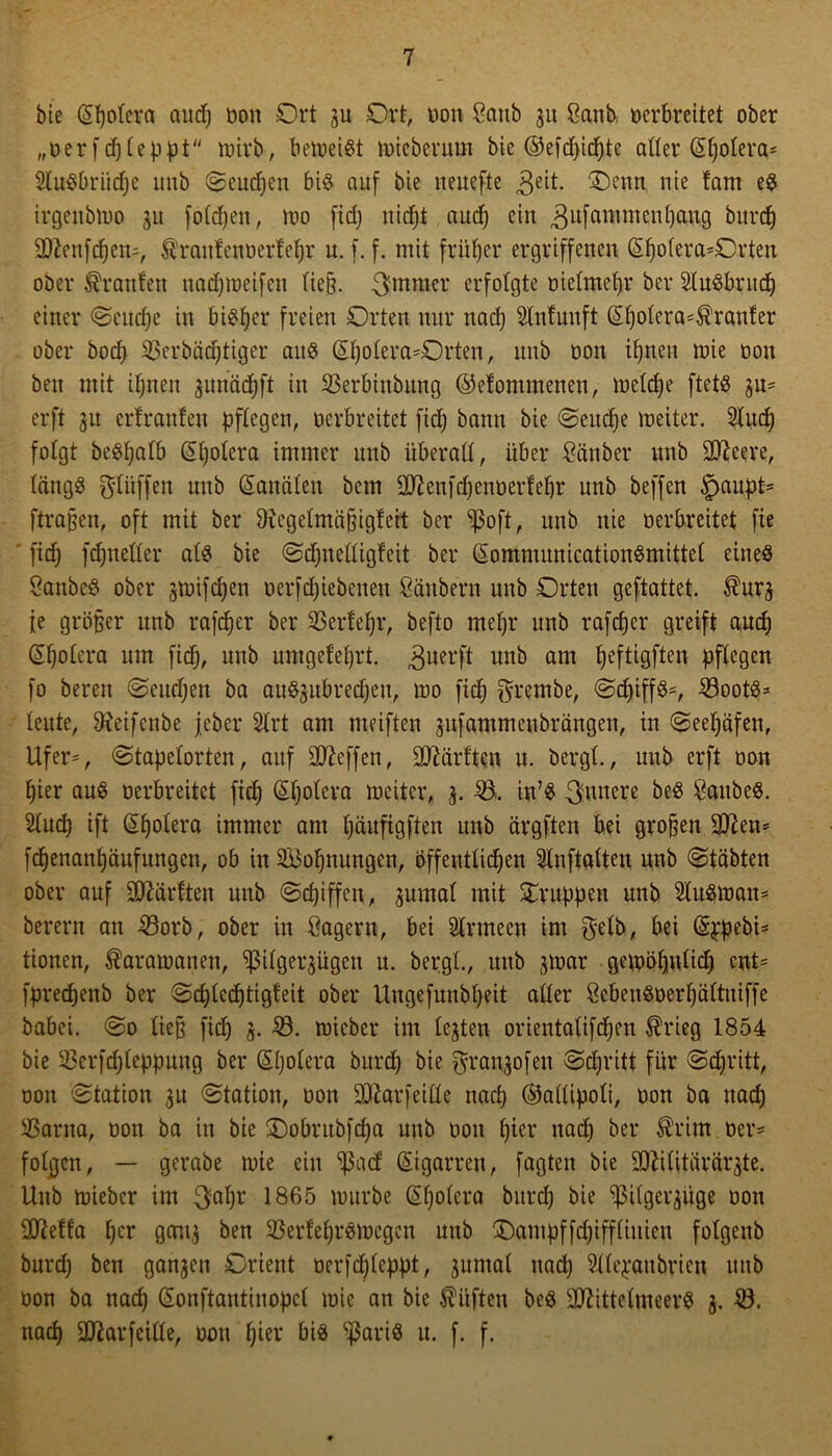 bie (Spolera aud) Don Ort 3U Ort, Don Sanb 31t Sanb Derbrettet ober „Derfdjleppt mirb, beweist tDicberutn bie ©efdpicpte alter <5f)oIera= SluSbriidjc unb Seudjen bis auf bie nenefte 3eit. Oenn nie tarn es irgcitbmo 31t folcpeit, wo ftd; niept auep ein 3ufallimenPan9 burcf) Menfcpem, ^raufenoerfepr u. f. f. mit früher ergriffenen (Spolera^Orten ober Oranten nad;ineifen ließ. 3mmer erfolgte Dietmetjr ber SluSbutcp einer Seudje in bisher freien Orten nur nach Stnfunft (Spolera=$rauter ober boeb 33erbäcf)tiger aus (Spolera-Orten, uitb Don ipnett mie Don bett mit ipnen 3unäcpft in 53erbinbung ©efommenen, melcpe ftets 3u* erft 31t erlranleu pflegen, Derbreitet fidj bann bie Seucpe meiter. 2lucp folgt beSpalb (Spolera immer unb überall, über San ber unb Meere, längs $lüffen unb (Kanälen bem MenfdjenDerfepr unb beffen $aupt= ftraßen, oft mit ber Oicgelmäßigfeit ber ^oft, unb nie Derbreitet fte fiep fcpneller als bie Sdjnelligfeit ber (SommunicationSmittel eines SanbeS ober smifdjen Derfdjiebenen Säubern unb Orten geftattet. $ur3 je größer unb rafeper ber 33ertef)r, befto mepr unb rafeper greift auep (Spolera um fidj, unb umget'el)rt. 3uerf* unb am peftigften pflegen fo beren Seudjen ba auS^ubredjeu, tuo fidj grembe, Sd)iffS=, 53ootS=* leute, Sfteifenbe jeher 2lrt am meiften gufammeubrängen, in Seepäfen, Ufer*, Stapelorten, auf Neffen, Warften u. bergt., unb erft Don pier aus Derbreitet fiep (Spolera meiter, 3. 53. in’S futtere beS SanbeS. Sludj ift (Spolera immer am päufigften unb ärgften bei großen Mett* fepenanpäufungen, ob in 5i$opnungen, öffentlicpen Slnftalten unb Stäbten ober auf Märtten unb Scpiffen, 3umal mit Struppen unb 2luSmatt* berern an 53orb, ober in Sägern, bei Slrmeen im gelb, bei (Sppebi* tionen, $aramatien, <tßilger3ügen u. bergt., unb 3mar gewöpttlidj ent' fprecfjenb ber Scplecptigteit ober Uugefunbljeit aller SebenSDerfjältuiffe babei. @0 ließ fiep 3. 53. micber im le3ten orientalifepen ®rieg 1854 bie 53erfdjleppung ber (Spolera burep bie gran3ofeu Scpritt für Sdjritt, oon 'Station 31t Station, Don Marfeille naep ©allipoli, Don ba itacp 53arna, Don ba in bie Oobntbfdja unb Don pier naep ber $rim Der* folgen, — gerabe mie ein Spad: (Sigarren, fügten bie Militärärzte. Unb mieber im $apr 1865 mürbe (Spolera bitrdj bie ^ilgeizüge Don Meffa per gcni3 ben 53erfeprSmegen unb SDampffdjiffliuien folgenö burdj ben gan3eu Orient Derfcplcppt, 3umal nadj Sllejaubrien nub Don ba naep (Sonftantinopcl mie an bie lüften beS Mittelmeers 3. 53. naep Marfeille, dou pier bis SßariS u. f. f.