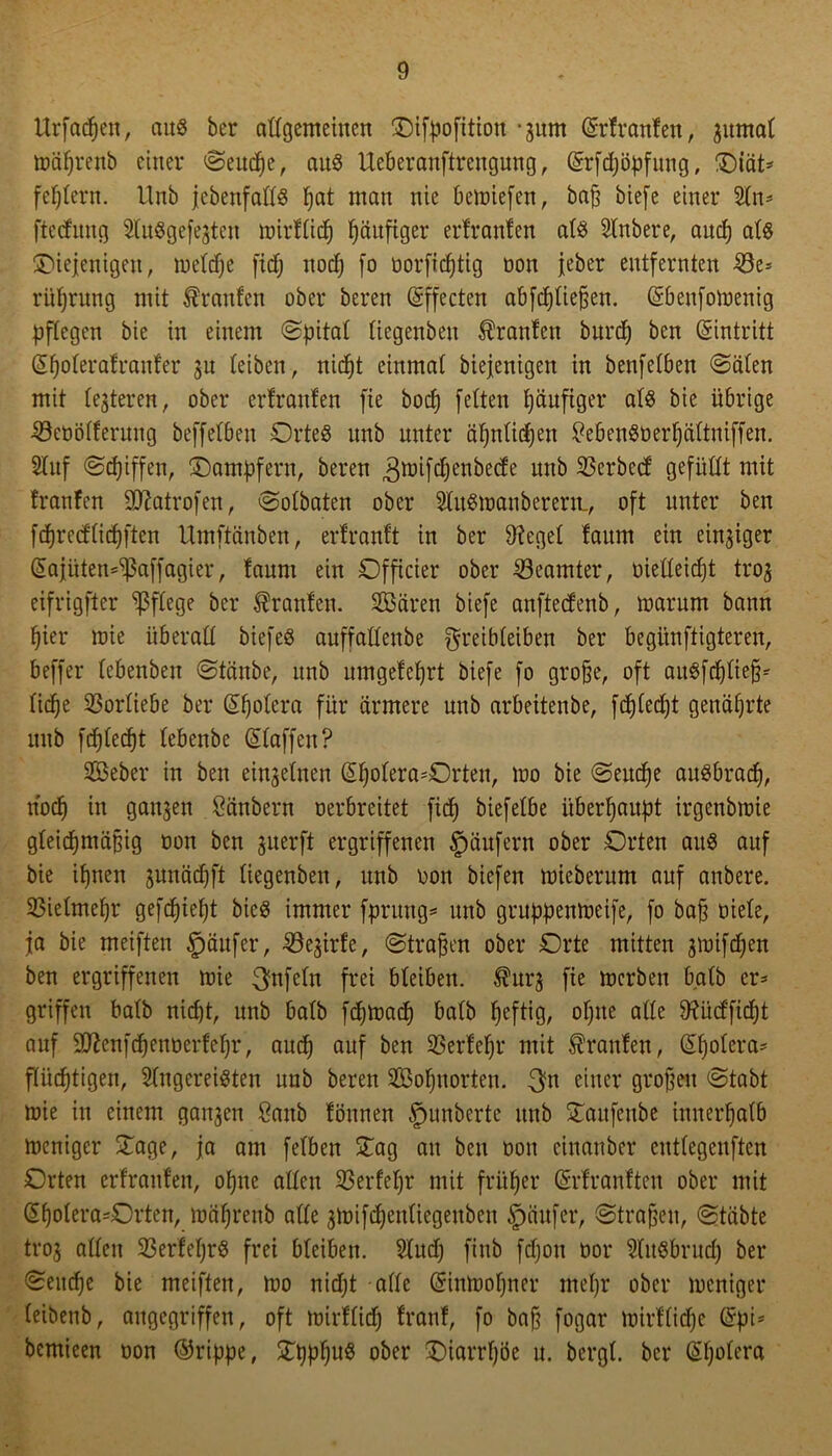 ttrfacpen, aus ber allgemeinen difpoßtion -jurn Srfranfen, jutnat mäprenb einer ©eudpe, aus Ueberanftrengung , Srfcpöpfung, diät* feptern. Unb jebenfattS pat man nie beliefert, bap biefe einer Zn* ftccfitng ZuSgefejten mirftiep ^anftger erfranfen ats Znbere, and) ats diejenigen, metepe firf; noep fo üorftcfjtig öon jeber entfernten 33e* rüprung mit Traufen ober beren Sffecten abfdjtiefjen. Sbenfomenig pflegen bie in einem ©pitat tiegenben Oranten burep ben Eintritt Spoterafraufer 31t (eiben, niept einmat biejenigen in benfetben ©äten mit teueren, ober erfranfen fie boep fetten päufiger ats bie übrige 23eüö(ferung beffetben Ortes unb unter äpntidjeu SebenSöerpättniffen. Zitf ©epiffen, dampfern, beren ^tüifdjenbecfe unb Ocrbed: gefüllt mit franfen Sftatrofen, ©otbaten ober ZuSioanberern., oft unter ben fcprccfticpften Umftänben, erfranft in ber 9?eget faum ein einziger Sajiiten^affagier, faum ein Officier ober Beamter, oietteict)t troj eifrigfter pflege bcr Traufen. Zßären biefe anfteefenb, warum bann pier wie überall biefeö anffallenbe greibteiben ber begiinftigteren, beffer lebenbeu ©taube, unb umgefeprt biefe fo grojje, oft auSfcptiefj* lic^e 23orliebe ber Spotera für ärmere unb arbeitenbe, fcptedjt genährte unb fcf)lecf)t lebenbe Staffen? ZSeber in ben einjetnen Spotera*Orteu, 100 bie ©euepe auSbracp, noep in ganzen Säubern Derbreitet fid) biefetbe überhaupt irgenbioie gteiepmäpig oon ben juerft ergriffenen Käufern ober Orten aus auf bie ipnen junäepft tiegenben, unb öon biefen mieberum auf anbere. 23ietmepr gefepiept bicS immer fprung* unb gruppenmeife, fo bap niete, ja bie meiften §äufer, SSejirfe, ©tragen ober Orte mitten ^mifdjen ben ergriffenen wie ^nfetn frei bleiben, ^urj fte merben batb er* griffen batb nid)t, unb batb ftpmaep batb peftig, opne atte 9?iicffiept auf 9!ftenfcpenöerfepr, auep auf ben SSerfepr mit Traufen, Spotera* ftiieptigen, Zugereisten unb beren 2Bopuorten. t}n einer grojjeu ©tabt wie in einem ganzen Sanb fönnen Jumbcrte unb daitfeube innerpatb weniger dage, ja am fetben dag au ben öon cinanbcr cuttegenften Orten erfranfen, opue atten 23erfepr mit früper Srfranften ober mit Spotera=Orten, wäprenb atte ^wifepentiegenben §äufer, ©tragen, ©täbte troj atten 23erfeprS frei bteiben. Zud) finb fdjon öor ZitSbrud) ber ©euepe bie meiften, too nidjt atte Sinwopner mepr ober weniger teibenb, angegriffen, oft wirftiep franf, fo bajj fogar wirftitpc Spi* bemieen üon ®rippe, dpppuS ober diarrpöe u. bergt, bcr Spotera