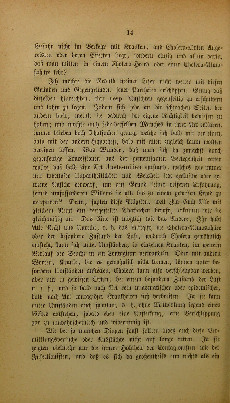 ©efafjr nicpt im Söerfepr mit Oranten, aus ©fjotera*Orten Stnge* reisten ober beren (gffecten liegt, fonbent einzig unb allein barin, ba§ man mitten in einem (Spoterä*§eerb ober einer (Sf)otera*2ttmo= fppäre lebt? 3dj möchte bie ©ebutb meiner Befer nicpt meiter mit biefen ©ri'mbcn unb ©egengriinben jener sf3artt)eien erfdjöpfen. ©enug ba§ biefetben pinreicpten, tpre resp. Stnfidjten gegenjeitig gu erfcpiittern unb taprn 31t (egen. $nbem fid) jebe an bie fdjmadjen ©eiten ber anbern piett, meinte jie baburd) ipre eigene 9?id)tigfeit bemiefen ju paben; unb mochte and) jebe berfetben SßaiupeS in iprer 2trt erfrören, immer btieben bocf) Stpatfacpen genug, metdjc fid) batb mit ber einen, halb mit ber anbern £)ppotpefe, batb mit alten gugteicp faum moltten oereinen taffen. 2£aS SBunber, bajj man fid) ba gunäcpft burcp gegenfeitige (Sonceffiouen auS ber gemeinfamen 23ertegenpeit retten mottte, bajj batb eine Strt Juste-milieu entftanb, mefcpeS mie immer mit tabettofer Unpartpeitidjfeit unb SBeiSt)cit jebe e^ctufibe ober ep= treme Stnfidjt oermarf, um auf ©ruub feiner reiferen (Srfaprung, feines umfaffenberett ^Bittens fie atte bis gu einem gemiffeu ©rab gu acceptiren? ©emt, fagten biefe ^tügftcn, meit 3pr (5ucp 9ttte mit gteidjem 9?edjt auf feftgeftettte Opatfacpen beruft, erfeunen mir fie gteicpmöjjig an. 2)aS (Sine ift mögtid) mie baS Stnbere, 3pr fjabt Sitte 9?ed)t unb Uurecpt, b. p. baS Buftgift, bie (Spotera^tmoSppäre ober ber befonbere ,3uftanb &er &tft, töoburcp (Spotera gemöputidj entftet)t, tann fid) unter Umftänben, in eingetnen trauten, im meitern 23ertauf ber ©eucpc in ein (Sontagium oermanbetn. Ober mit anbern Söorten, Trante, bie es gemöpntid) nid)t tonnen, fönnen unter be* fonbern Umftänben anftecten, (Spotera tann atfo oerfcpteppbar merben, aber nur in gemiffen Orten, bei einem befonbern ^uftanb ber Ouft u. f. f., unb fo batb nadj Slrt rein miaSmatifdjer ober epiöemtfcpcr, batb nadj 5trt coutagiöfer ^ranfpeitcn fidj oerbreiten. 3a He tann unter Umftänben aud) fpoutam, b. I)., otjne äftitmirfung irgenb eines ©ifteS entfielen, fobatb eben eine Slnfted'ung, eine ißerfdjteppung gar gu unmaprfdjeinticp unb miberfinnig ift. SBie bei fo mandjcit Oingen fonft fottten iubejj aud) biefe S3er- mitttungSoerfudje ober StuSftiicpte nid)t auf tauge retten. 3a fie geigten öietmeljr nur bie innere £>optpeit ber (Soutagioniften mie ber 3nfectioniften, unb baj} es fiep ba grofjentpeitS um niepts atS ein