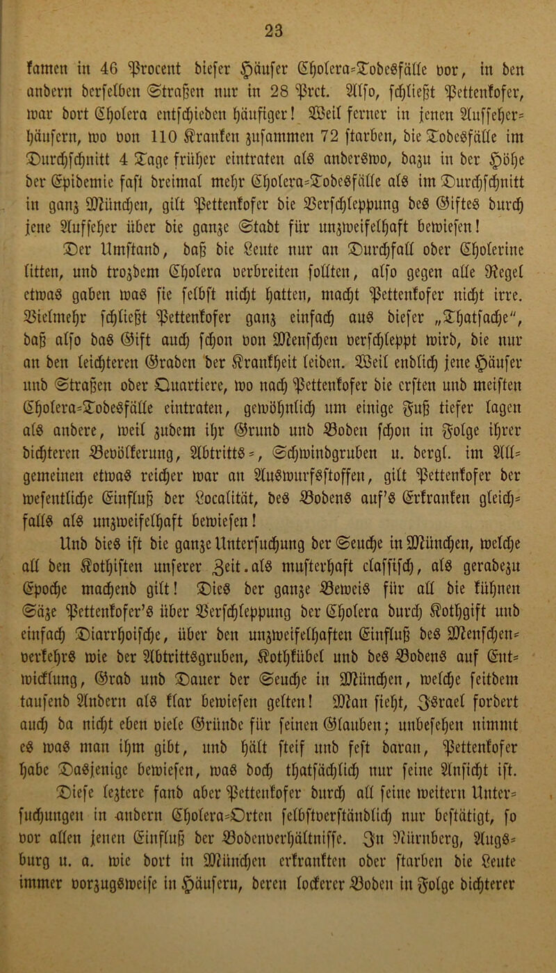 fcmtett in 46 ^rocent biefer §äufer ©golera=©obegfälte oor, in ben anbern bcrfctben ©tragen nur in 28 $rct. Sllfo, [fliegt ^ßetteufofer, mar bort (S^otera entfliehen häufiger! Seit ferner in jenen 24uffef)cr= Raufern, mo üon 110 Oranten gufammen 72 ftarben, bie ©obegfcitle im ©urdjfcgnitt 4 ©age früher eintraten alg anbergmo, bagu in ber §öge bei* ©pibemie fafi breimal megr ©golera=©obegfälle alg im ©urdjfcgnitt in gang üDZiindjen, gilt ^ettenfofer bie 93erfcgteppung beö ©ifteg burcg jene Sluffeger über bie gange (Stabt für ungmeifelgaft bemiefen! ©er Umftanb, bag bie 8eute nur an ©ürcgfall ober ©golerine litten, unb trogbem (Spolera oerbreiten füllten, alfo gegen alle Otcgel ctmag gaben mag fie felbft nidjt Ratten, madjt ^ettenlofer nidjt irre. SSietmegr [fliegt $etten!ofer gang einfad) aug biefer „©gatfadje, bag alfo bag ©ift aud) fcgon oon SDtenfdjen üerfcgleppt mirb, bie nur an ben leichteren ©raben ber ®ran!geit leiben. Seit enblicg jene Käufer unb ©tragen ober Quartiere, mo uadj ^ettenfofer bie crften unb meiften ©golera=©obegfatle eintraten, gemögnlicg um einige $ug tiefer lagen alg anbere, meil gubetn igr ©runb nnb ©oben fcgon in f^olge itjrer bitteren ^öeoölferung, Slbtrittg =, ©djminbgruben n. bergt, im 5111= gemeinen etmag reicher mar au Slugmurfgftoffen, gilt ^ettenfofer ber mefentticge ©infing ber Cocalität, beg 53obeng auf’s ©rlranten gleidj= falls alg ungmeifelgaft bemiefcn! Unb bieg ift bie gange Unterfucgung ber ©euege in Sftündgen, mcldje all ben $otgiften unferer geit.alg mnftergaft ctaffifd), alg gerabegu ©poege maegenb gilt! ©ieg ber gange Verneig für all bie fügneu ©cige ^ettenfofer’g über Sßerfcgleppung ber ©golera burd) ®otggift unb einfaeg ©iarrgoifege, über ben ungmeifelgaften ©influg beg 3ttenfdjen= oertegrg mie ber Slbtrittggruben, ®otgfübel unb beg Kobens auf ©ut= midlung, ©rab unb ©auer ber ©eudje in Sftüncgen, melcge feitbem taufenb Slnbern alg flar bemiefen gelten! 9ttan fiegt, Israel forbert and) ba niegt eben Diele ©ritnbe für feinen ©tauben; unbefegen nimmt eg mag man tgm gibt, unb galt fteif unb feft barau, ^ßettenfofer gäbe ©agjenige bemiefen, mag bod) tgatfäcglicg nur feine 5lnficgt ift. ©iefe legiere fanb aber sßettenfofer bureg all feine meitent Unter= fudjuugeu in -anbern ©golera=Qrten fetbftoerftänbticg nur beftatigt, fo oor allen jenen ©influg ber 53obenbergältniffe. 3u Nürnberg, 5lugg= bürg u. a. mie bort in 937ündjeu ertranften ober ftarben bie ßeute immer oorguggmeife in gäuferu, bereu toterer 33obett in $otge biegteret*