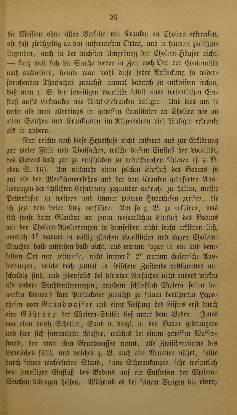 bie Steiften of)ne alten 23ertef)r mit Uranien att ©fjotera ertranten, oft faft gleichzeitig au beit entfernteren Orten, ttub tu fjuubert grüifcfjeu» tiegenben, audf) tu ber näcfyften Umgebung ber ©t)otera*lpäufer uicf)tr — fttrg weit fief) bie @eud)e nteber iu 3eit nod) Ort ^>er (Kontinuität ttad) auSbreitet, lottitte mau mot)t biefe jeber Slnftecfung fo miber* fpredjenben £f)atfad)en jnnädjft einmal baburd) 31t entfräften fiteren, baß mau 3. 33. ber jetoeitigen Socatität fetbft einen toefenttidjen (Sin- fXu§ auf’3 (Srtranten mie 9M)t'(Srtrantcn beitegte. Hub bieö um fo mehr at$ man atterbingS in gemiffen Socatitäten an ©Ijotera tnie an alten Seuchen uub Trautheiten im Stttgemeinen üiet häufiger ertrantt ats itt anbern. üftur reifte auef) biefe güjpottjefe nicht entfernt aus zur ©rttärung gar öieter $ätte unb £f)cttfad)en, metche biefem Gsinftuß ber Socatität, beS Kobens bod) gar zu entfliehen 31t toiberfpredjeu fdjienen (f. 5. 33. oben @. 16). Um üietmehr einen fotdjeit (Sinftuß beS Kobens fo gut ats beö SttenfchenoertehrS unb ber oott kraulen gelieferten 3tn$* leerungett ber fdjtidjten (Srfatjrttng gegenüber aufredjt zu Ratten, mußte ^ßettenfofer 31t Leitern uub immer Leitern §t)f)othefen greifen, bie ich jejt bem Sefer furz dorfüfjre. Um fo 3. 39. ju erttären, toaS fid) fonft beim ©taubett an jenen toef entliehen (Sinftuß beS 33obenS mie ber (SI)ofera=3tu$teerungen in bemfetben nicht teidjt erttären ließ, nemtich 1° marnm in üöttig gleichen Socalitäten unb Sagen (Stjotera* (Seuchen batb entfielen batb nicht, unb trmrum fogar iu eitt unb bem* fetben Ort nur zeittoeife, nid)t immer? 2° marunt djoterifdje 2tu$* leermtgen, metdje bod) zumal in frifeßem guftanbe öoöfommert un- fdjutbig ftttb, unb jebenfatlS bei birecten 93erfucf)en tticf)t attberS hurten als anbere ©tu^tentteernngfen, trojbem fdfjließlidj (Sfjotera fotten be* hurten tonnen? tarn Sßettenfofer zunädjft zu feinen berühmten §t)P°5 tßefen hont ©runbhtaffer unb einer Reifung beS ©iftes erft bttrd) eine ©äljrung ber (Sholera*Stitl)le tief unter bem 33oben. fettes oon oben bttrd) Schotter, Sanb u. bergt, in ben 33obett gebruttgene ttnb hier fid) fammetnbe Saffer, roeldjeS bei einem gegriffen SBaffer* ftanb, ben man eben ©ntnbnmffer nennt, attc 3hufd)enräume beS (Srbreid)e$ füttt; unb toeldjcS 3. 33. and) alte 33runnen nährt, fottte burch feinen tocchfelttben Stanb,. feine Scähmantungen fejjr toefentlid) ben jemeitigen (Sinftuß beö 33oben8 auf ein (Sutftcfjcn ber (Sf)olera* Senken bebingett tjetfen. Sä^renb es bei feinem Steigen bie obertt,