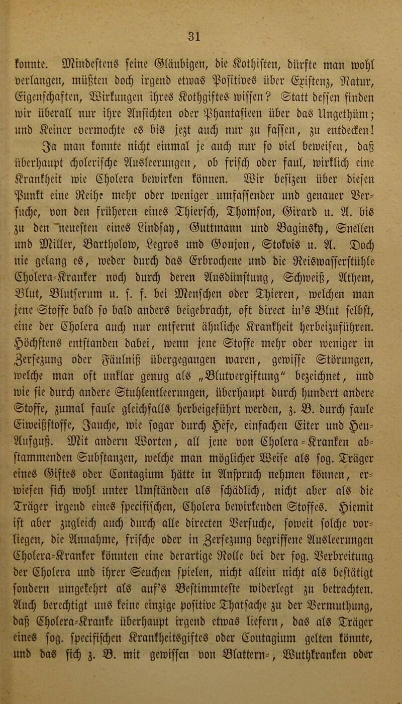 fonnte. 3ttiubeftcnS (eine ©laubigen, bie $otI)iften, bitrfte man oerlangen, müßten bocß irgenb etioaS ^ofitioeS über (g$iften$, Sftatur, ©igenfdjaften, Sirtnugcit ißreS $otl)gifteS luiffen? Statt beffen finben mir überall nur ifjre 2lufid)teu ober ^fjantafieen über baS Ungetfyüm; unb deiner oermocfjtc es bis jc^t auef) nur 311 (affen, su entbectcn! $a man tonnte itidjt einmat je and) nur fo oiet bcioeifen, baß überhaupt djolerifdje 21uSfeerungeit, ob frifd) ober faut, loirtlid) eine $ranfj)eit loie (5F)olera betoirfen tonnen. Sir befreit über biefen ^unft eine ifteiße mefjr ober loeniger umfaffenber unb genauer Vei*' fudje, oon ben früheren eines £I)ierfd), £fjomfon, ©irarb u. 2t. bis $u ben 'neueften eines Binbfal), ©uttmann unb VagiuStt), Snellen unb Witter, Vartljololo, BegroS unb ©oujoit, Stotois u. 21. £)od) nie getang cS, loeber burd) baS (Srbrodjcne unb bie $teiSioafferftiÜ)le (Sßolera^ranter nod) burd) bereu 21uSbiinftung, Sdjioeiß, 2ltt)cm, Vlut, Vlutferum u. f. f. bei Sttenfdjen ober gieren, melden mau jene Stoffe bafb fo batb anberS beigebradjt, oft birect in’S Vlut fetbft, eine bei* @l)olera aud) nur entfernt cißitlidje $ranlf)eit Ijerbeisitfüßren. §öd)ftenS entftanben babei, loenn jene Stoffe meljr ober loeniger in ^erfesung ober gäulniß iibergegaitgen loaren, geloiffe Störungen, ioeld)e man oft uutiar genug als „Vlutoergiftung beseidjnet, unb loie fie burd) anbere Stußlentleerungen, überhaupt burd) ßunbert anbere Stoffe, jumat faute gleid;falls §erbeigefüßrt loerben, 3. -23. burd) faule Güiioeißftoffe, $aud)e, loie fogar burd) §efe, einfad)en ©ter unb §em 2lufguß. Ü0?it anbern Sorten, all jene oon (£l)olera == Oranten ab= ftammenben Subftauseu, loeldjc man mögtid)er Seife als fog. Frager eines ©ifteS ober (Sontagium ßätte in 21nfprud) neßmen tonnen, er* toiefen fic^ iool)l unter Umftänben ats fd)ablid), niefjt aber als bie Präger irgenb eines fpecififdjen, Cholera beioirtcnben Stoffes. §iemit ift aber sugleid) and) burd) alte birecten Verfudjc, foioeit fotd)e oor= liegen, bie 21nitat)me, frifc^e ober in gerfesung begriffene 21uSleerungen @f)olera'$ranfer tonnten eine berartige Diolle bei bei* fog. Verbreitung ber (Hjolera unb ißrer Seitdem fpielen, nießt allein nid)t als beftätigt fonbern umgetcljrt als auf’s Veftimmtcftc loiberlcgt 31t betrachten. 21ud) berechtigt uns leine einzige pofitioe £l)atfad)c ju ber Vermittlung, baß (El)otera4?rante überhaupt irgenb etioaS liefern, baS als Präger eines fog. fpecififdjen $rautf)eitSgiftcS ober Qtotitagium gelten tonnte, unb baS fid) 3. 23. mit geioiffen oon Vlattens, Sutl)tranfeu ober