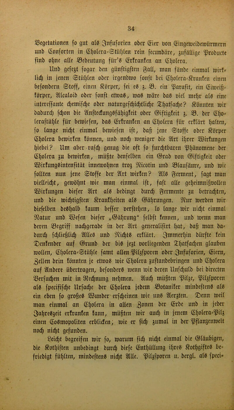 Vegetationen fo gut atß ^nfitforien ober (gier bon <5ingen?eibemürmern unb (gonf orten in (gpotera=©tüpten rein fecitnbäre, jufättige ^robucte finb opne alte Vebeutung für’ß (grfranfen an (gpotera. Unb gefejt fogar ben giinftigften galt, man fänbe einmat mirf* üd) in jenen ©tüpten ober irgenbmo fonft bei (gpo(era=$raufen einen befonbent ©toff, einen Körper, [ei eß V. ein ^3arafit, ein (gimeijj* förper, Sttcaloib ober fonft etmaß, maß märe baß biet mepr atß eine intereffante pemifpe ober naturgefpipttipe £patfape? könnten mir baburp [pon bie Stnftecfungßfäpigfeit ober ©iftigfeit 3. V. ber (gpo* teraftupte für bemiefen, baß (grfranfen an (gpotera für erftart patten, [0 tange nipt einmat bemiefen ift, bafj jene ©toffe ober Körper (gpotera bemirten tonnen, unb nop meniger bie Strt iprer SBirfungen piebei? Um aber rafp genug bie oft [0 fureptbaren 'ppänomene ber (gpotera ju bemirten, müpte benfetben ein ©rab bon ©iftigfeit ober Sßirfungßintenfität innemopnen troj Nicotin unb Vtaufäure, unb mic fottten nun jene ©toffe ber SIrt mirfen? SItß Ferment, fagt man bietteiept, gemöpnt mie man einmat ift, faft atte gepeimnißbotteu äöirfungen biefer Slrt atß bebingt burp Fermente gu betrachten, unb bie miptigften Ärantpeiten atß ©äprungen. S'iur merben mir biefetben beßpatb taum beffer berftepen, to tange mir nipt einmat 9?atur unb V3efen biefer „©äprung fetbft femten, unb menn man beren Vegriff naepgerabe in ber SIrt generatifirt pat, baff man ba- burp fptiejjtip SItteß unb SUptß erftärt. ^mmerpiu biirfte fein £>enfenber auf ©runb ber biß jejt bortiegenben £patfapen gtauben motten, (Spotera=©tiipte famt atten ^itjfporen ober Sfnfuforieit, (giern, 3etten brin tonnten je etmaß mie (gpotera jitftanbebringen unb (gpotera auf Slnbere übertragen, befonberß menn mir beren Unfputb bei birecten Verfupen mit in tHcpnung nepmen. Stup mufften ^3itge, Vitjfporen atß fpecififpe Urfape ber (gpotera jebem Votanifer minbeftenß atß ein eben fo grojjeß SBunber erfpeinen mie uttß Sterben, ©enit meit man einmat an (gpotera in atten Rotten &er un& tei>cr j}apreßjeit erfranfen faun, tnitfjten mir aup in jenem (gpotera^tfä einen (goßmopotiten erbtiefen; mie er fip jumat in ber ^flanjcnmelt nop nipt gefunben. Ceipt begreifen mir fo, marum fip nipt einmat bie ©taubigen, bie Äotpiften unbebingt burp biefe (gntpüttung ipreß ^otpgifteß be* friebigt füptten, minbeftenß nipt Sitte, ^itgfporen u. bergt, atß fpeci*