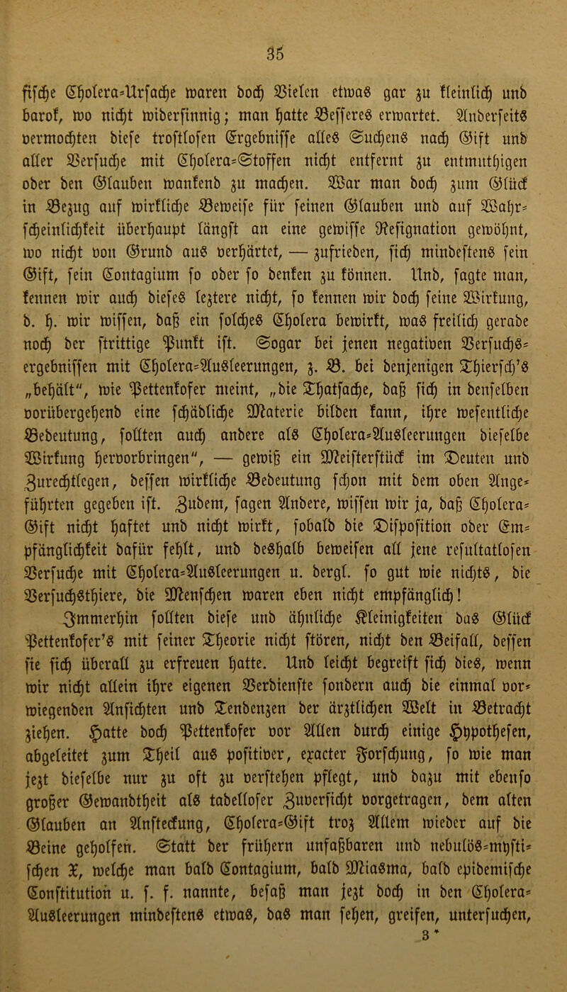 fifcße ©fjotera*Urfadje maren bod) Mieten etma« gar ju f(einttcf) unb barof, mo nidjt miberfinnig; man fjatte Söeffere« erwartet. Stnberfeit« oermoeßten biefe troftbofen ©rgebniffe atte« «Suctjen« nad) ®ift unb aller S5erfucf;e mit ©t)otera=<Stoffen niefjt entfernt ju entmittfjigen ober ben ©tauben manfenb 3U madjen. 2Bar man boef) 311m ©tüd in ^öejitg auf mirfliefje 23emeife für feinen ©tauben unb auf Sßaßr* fdjeintidjfeit überhaupt tängft an eine geiüiffe tftefignation gemößnt, mo nidjt non ©runb au« oerßärtct, — jufrieben, fid) minbeften« fein ©ift, fein ©ontagium fo ober fo benfen ju formen. Unb, fagte man, fennen mir and) biefe« te^tere niefjt, fo fennen mir bod) feine SBirfung, b. f). mir miffen, baß ein fotdje« ©ßotera bemirft, ma« freitid) gerabe nodj ber ftrittige SJ3unft ift. (Sogar bei jenen negatioen 23erfud)«= ergebniffen mit ©ßotera=2tu«teerungen, 3. $3. bei benjenigen £t)ierfd)’« „begatt, mie ^ettentofer meint, „bie £t)atfad)e, baß fid) in benfetben ooritbergeßenb eine fdjäbtidße Materie bitben tann, if)re mefenttidje JBebeutung, fottten aud) anbere als ©f)ofera=2tu«teerungen biefetbe ^Bildung Ijeröorbringen, — gemiß ein 9D?eifterftüd im Renten unb 3ured)ttcgen, beffen mirftidje 33ebeutung fdjon mit bem oben 2tnge* führten gegeben ift. ^ubern, fa9en Stnbere, miffen mir ja, baß ©ßotcra* ©ift nidjt Ijaftet unb nidjt mirft, fobatb bie £)ifpofition ober ©m* pfiingtidjfeit bafür feljtt, unb be«ljatb bemeifen att jene refnttattofen 93erfudje mit ©t)otera=$lu«teerungen n. bergt, fo gut mie nidjt«, bie 93erfud)«tt)iere, bie Sftenfdjen maren eben nid)t empfängtid)! 3fmmerf)in fottten biefe unb aljntidje ^teinigfeiten ba« ©tiid ^ettenfofer’« mit feiner £f)eorie nid)t ftören, nidjt ben £3eifatt, beffen fie fid) überatt 3U erfreuen tjatte. Unb teidjt begreift fid^ bie«, menn mir nicf)t attein tßre eigenen SSerbienfte fonbent and) bie einmat oor* miegenben SInfidjten unb genbeujen ber arjttid;en 2Bett in 33etrad)t jieljen. §atte bod) ^ßettenfofer üor Sttten burd) einige §t)potf)efen, abgeteitet 3um Streit au« pofitiöer, e^acter $orfd)urtg, fo mie man jc3t biefetbe nur 3U oft 3U oerftetjen pftegt, unb ba3u mit ebeufo großer ©emanbtßeit at« tabettofer 3imerfid)t oorgetragen, bem atten ©tauben an SInftetfung, ©fjotera=®ift ti'03 2ltlem mieber auf bie 5öeine geholfen. (Statt ber frühem unfaßbaren unb nebutö«=mpftt* [djen £, metd)e man batb ©ontagium, batb 9ttia«ma, bafb epibemifeße ©onftitution u. f. f. nannte, befaß man jejt bod) in ben ©tjotera* $(u«teerungen minbeften« etma«, ba« man fet)en, greifen, unterfudjen, 3 *