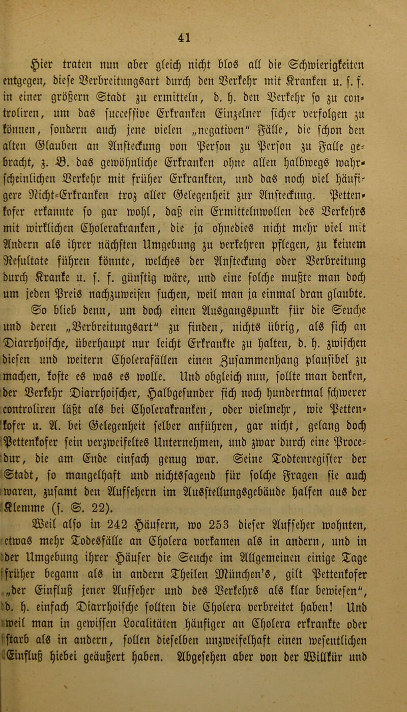 £)ier traten nun aber gleich nicht blog alt bie ©dfjmierigfeiten entgegen, biefe Verbreitunggart burdj beit Sßerfefjr mit Uranien n. f. f. in einer großem @tabt 31t ermitteln, b. h- beit Verfefjr [0 31t cott* troliren, nnt bag fuccefftüe Grrfranfen (Sinjetner fidjcr oerfotgen 3U föttnen, fonbxertt audf) jene oielen „negatiüen $älle, bie fcfjon ben alten ©tauben au Slnftecfung 001t ^3erfon 3U ^ßerfon 31t galle ge* bracht, 3. -0. bag gemöljnlidje ©rfrattfen oljtte allen Ijalbmegö mafjr* fcfjeinlid^cu Verfehl* mit früher Gsrfranften, ttnb bag noch üiel häufi* gere 9iicht*@rfranfen tro3 aller (Gelegenheit 3m* 2lnftedung. fetten» fofer erfanute [0 gar moljl, ba§ ein Grrmittelnmodeu beg Verfeljrg mit mirflidjen (5|olera!ranfen, bie ja ohnebieg nicht mehr üiel mit 2lnbern alg ihrer nädjften Umgebung 3U üerfefjren pflegen, 31t feinem SKefultate führen fönnte, meldjeg ber 2tnftecfung ober Verbreitung burcf) Traufe u. f. f. günftig märe, unb eine folcfje ntu&te man hoch um leben $reiß nad)3umeifen fuchen, meil man ja einmal brau glaubte. @0 blieb benn, um bod) einen 2tu8gang8punlt für bie @eud)e unb bereit „Verbreitunggart 3U finben, nichts übrig, als fid) au 3)iarr^oifd)e, überhaupt nur leicht (Srfranfte 3U halten, b. h- 3mifd)en biefen unb meitern ß^olerafällen einen 3ufammenhaug plaufibel 3U machen, fofte eg mag eg mode. Unb obgleich nun, follte man benfen, ber Verfefjr £)iarrl)oifcher, §albgefunber fid) noch hunbertmal fernerer controliren läßt alg bei Sljolerafranfctt, ober üielmeljr, mie fetten* 'fofer u. 21. bet (Gelegenheit felber anführen, gar nidjt, gelang bodj Vettenfofer fein uer3meifetteg Unternehmen, unb jmar burcf) eine ^ßroce* bur, bie am ©ttbe einfach genug mar. (Seine STobtenregifter ber Stabt, fo mangelhaft unb nichtgfagenb für foldje fragen fie auch marett, 3ufamt ben 2luffehern im 2lugftellungggebäube hülfen aug ber klemme (f. 22). VSeit alfo in 242 Raufern, mo 253 biefer 2luffeher mohnten, etmag mehr STobegfälle an Cholera üorfamen alg in anbern, unb in :ber Umgebung ihrer §äufer bie Seuche im 2ldgemcinett einige £age »früher begann alg in anbern Steifen dJUtndjen’g, gilt ^ßettenfofer „ber ©influj? jener Sluffeher unb beg Verfehrg alg flar bemiefen, :b. h- einfach £)iarrf)oifche fodten bie Cholera Derbreitet haben! Unb meil man in gemiffen ßoealitäten häufiger au (Sfjolera erfranfte ober ftarb alg in attbern, fotten biefelben u^meifelljaft einen mefetttlichen ®mftoß hiä>ei geäußert haben. 2lbgefehen aber üon ber SÖiüfür uttb