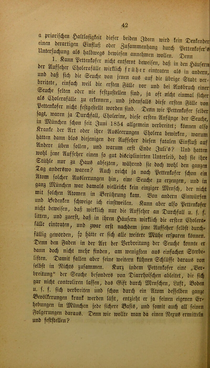 “ WWWt biefcr beiben gbcen wirb lein »enfenber ! \ ,T ^ &nm °bev 3ufamme„^„9 faut^ Uutafuäjung als rjafbloeg« bcwiefen amietimcn wollen ®enn 1. Staun Vettenfofer nicht entfernt betreifen baft in ben unb bag f,c| bie @eucfje »on jenen au« auf bie übrige ©tabt »er« ee, emfai) lnetl bie elften gälte tmr unb bei Sfuöbrucb einer 'ltCf”rf°b£t ”'C Mt)uftctte finb' i« »ft nicht einmai fiefjer at« S o ernfaße gu erfennen, unb {ebenfalls biefe erften gälte 1 Ißettenfofer nicht feftgcfteüt worben finb. ®enn wie ißettenfofer fetter ,?mWar *L®“rd5foU' ^Werine, biefe erften Stnfänge ber ©ernte, m 2) und,en d,on feit Quni 1854 allgemein »erbreitet; tonnen alfo Stiante ber Strt ober ihre StuSleerungen l^ofaa bewirten, waruln tatten bann blo« btejenigen ber Sluffefier biefen fatalen Sinflug auf Itl“ Ub mrum erft ®be Unb hatten tooljt jene Sluffeljer einen fo gut biSciplinirten Unterleib, baß fte ihre ©tuljle nur gu $au« abfegten, wäfirenb fie boeß wo^l ben gangen »“’arn? ^ niCf,t ia mi> ^c«fntofer fäon ein «tom folcter Sinterungen hin, eine ©ernte gu ergeugen, unb in gang ffliuntfjen war bamals »ielleiett fein eingiger iOtenfcf), ber nicht ,m‘ i“1*1’ ätomtn in Seriifirung tarn. Sßon anbern (Sinwürfen unb siebenten fchweige ich einftweiten. Sann aber alfo fettenfofer mett beweifen, bag wirtlich mir bie Sluffeter an ©uroMall u. f. f. litten, unb guerft, ba§ in ihren Käufern wirfliet bie erften ehofera- , emtTdten, unb gwar erft naefjbem jene Sluffeter felbft burch= Fällig geworben, fo ijätte er fidj alle weitete SWiihe erfparen tönnen, T)eitn ben ftaben in ber $frt ber Verbreitung ber <$eucf)d fütmte er bann boeb nicht mehr ftnben, am menigften aus einfachen Sterbe* fiften. oDarnit faßen aber feine meitern fii^nen @cf)(üffe baranö tum feCbft in sJ?id)t8 jufammen. $ur$ inbem ^3ettenfofer eine „33er* breitung ber @encf)e befonberS non £)iarrboifcben abteitet, bie fidj gar nicht controtiren (affen, ba« ®ift bureb attenfdjen, Suft, Voben u- f. f. ficb oerbreiten ünb fdjon burcf) ein 2Ttom beffetben ganje 33eoö(ferungen franf merben (äfjt, entzieht er ja feinen eigenen ßr* bebungen in 9)?üncf)en jebe fidlere 33afiß, unb fomit auch oft feinen Folgerungen baraus. £)enn mie mottte man ba einen 9?eju8 ermittc(n unb feftfteßen?